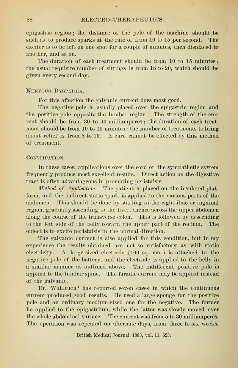 epigastric region; the distance of the pole of the machine should be such as to produce sparks at the rate of from 10 to 15 per second. The exciter is to be left on one spot for a couple of minutes, then displaced to another, and so on. The duration of each treatment should be from 10 to 15 minutes; the usual requisite number of sittings is from 18 to 20, which should be given every second day. Nervous Dyspepsia. For this affection the galvanic current does most good. The negative pole is usually placed over the epigastric region and the positive pole opposite the lumbar region. The strength of the cur- rent should be from 30 to 40 milliamperes; the duration of each treat- ment should be from 10 to 15 minutes: the number of treatments to bring about relief is from 8 to 10. A cure cannot be effected by this method of treatment. Constipation. In these cases, applications over the cord or the sympathetic system frequently produce most excellent results. Direct action on the digestive tract is often advantageous in promoting peristalsis. Method of Application.—The patient is placed on the insulated plat- form, and the indirect static spark is applied to the various parts of the abdomen. This should be done by starting in the right iliac or inguinal region, gradually ascending to the liver, thence across the upper abdomen along the course of the transverse colon. This is followed by descending to the left side of the belly toward the upper part of the rectum. The object is to excite peristalsis in the normal direction. The galvanic current is also applied for this condition, but in my experience the results obtained are not so satisfactory as with static electricity. A large-sized electrode (100 sq. cm.) is attached to the negative pole of the battery, and the electrode is applied to the belly in a similar manner as outlined above. The indifferent positive pole is applied to the lumbar spine. The faradic current may be applied instead of the galvanic. Dr. Wahltuch^ has reported seven cases in which the continuous current produced good results. He used a large sponge for the positive pole and an ordinary medium-sized one for the negative. The former he applied to the epigastrium, while the latter was slowly moved over the whole abdominal surface. The current was from 5 to 30 milliamperes. The operation was repeated on alternate days, from three to six weeks. 1 British Medical Journal, 1883, vol. 11, 623.