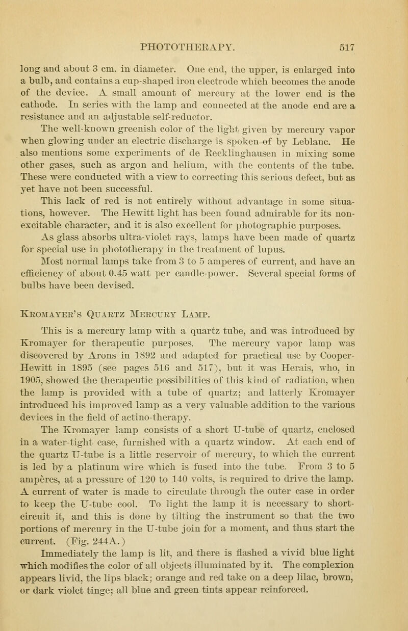 long and about 3 cm. in diameter. One end, tlie upper, is enlarged into a bulb, and contains a cup-sliaped iron electrode wliicli becomes the anode of the device. A small amount of mercury at the lower end is the cathode. In series with the lamp and connected at the anode end are a resistance and an adjustable self-reductor. The well-known greenish color of the light given by mercury va.por when glowing under an electric discharge is spoken of by Leblanc. He also mentions some experiments of de Eecklinghausen in mixing some other gases, such as argon and helium, with the contents of the tube. These were conducted with a view to correcting this serious defect, but as yet have not been successful. This lack of red is not entirely without advantage in some situa- tions, however. The Hewitt light has been found admirable for its non- excitable character, and it is also excellent for photographic purposes. As glass absorbs ultra-violet rays, lamps have been made of quartz for special use in phototherapy in the treatment of lupus. Most normal lamps take from 3 to 5 amperes of current, and have an efficiency of about 0.45 watt per candle-power. Several sijecial forms of bulbs have been devised. Keomayer's Quartz Mercury Lamp. This is a mercury lamp with a quartz tube, and was introduced by Kromayer for therapeutic purposes. The mercury vapor lamp was discovered by Arons in 1892 and adapted for practical use by Cooper- Hewitt in 1895 (see pages 516 and 517), but it was Herais, who, in 1905, showed the therapeutic possibilities of this kind of radiation, when the lamp is provided with a tube of quartz; and latterly Kromayer introduced his improved lamp as a very valuable addition to the various devices in the field of actino-therapy. The Kromayer lamp consists of a short U-tube of quartz, enclosed in a water-tight case, furnished with a quartz window. At each end of the quartz TJ-tube is a little reservoir of mercury, to which the current is led by a platinum wire which is fused into the tube. From 3 to 5 amperes, at a pressure of 120 to 140 volts, is required to drive the lamp. A current of water is made to circulate through the outer case in order to keep the U-tube cool. To light the lamp it is necessary to short- circuit it, and this is done by tilting the instrument so that the two portions of mercury in the U-tube join for a moment, and thus start the current. (Fig. 244A.) Immediately the lamp is lit, and tbere is flashed a vivid blue light wMch modifies the color of all objects illuminated by it. The complexion appears livid, the lips black; orange and red take on a deep lilac, brown, or dark violet tinge; all blue and green tints appear reinforced.