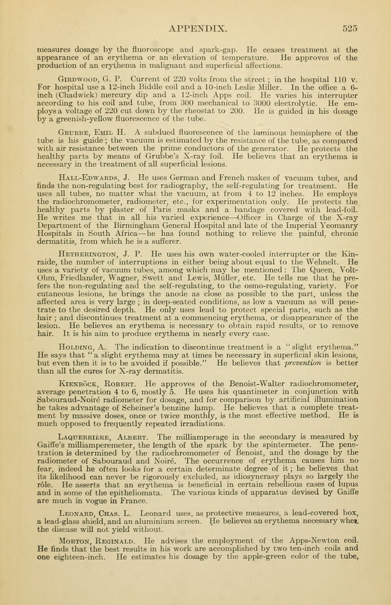 naeasures dosage by the fluoroscope and spark-gap. He ceases treatment at the appearance of an erythema or an elevation of temperature. He approves of the production of an erythema in mahgnant and superficial aifections. GiRDWooD, G. P. Current of 220 volts from the street; in the hospital 110 v. For hospital use a 12-inch Biddle coil and a 10-inch Leslie Miller. In the office a 6- inch (Chadwick) mercury dip and a 12-inch Apps coil. He varies his interrupter according to his coil and tube, from 300 mechanical to 3000 electrolytic. He em- ploys a voltage of 220 cut down by the rheostat to 200. He is guided in his dosage by a greenish-yellow fluorescence of the tube. Grubbe, Emil H. a subdued fluorescence of the luminous hemisphere of the tube is his guide ; the vacuum is estimated by the resistance of the tube, as compared with air resistance between the prime conductors of the generator. He protects the healthy parts by means of Grubbe's X-ray foil. He believes that an erythema is necessary in the treatment of all superficial lesions. Hall-Edwards, J. He uses German and French makes of vacuum tubes, and finds the non-regulating best for radiography, the self-regulating for treatment. He uses all tubes, no matter what the vacuum, at from 4 to 12 inches. He employs the radiochromometer, radiometer, etc., for experimentation only. He protects the healthy parts by plaster of Paris masks and a bandage covered with lead-foil. He writes me that in all his varied experience—Officer in Charge of the X-ray Department of the Birmingham General Hospital and late of the Imperial Yeomanry Hospitals in South Africa—he has found nothing to relieve the painful, chronic dermatitis, from which he is a sufferer. Hetherington, J. P. He uses his own water-cooled interrupter or the Kin- raide, the number of interruptions in either being about equal to the Wehnelt. He uses a variety of vacuum tubes, among which may be mentioned : The Queen, Volt- Ohm, Friedlander, Wagner, Swett and Lewis, MiiUer, etc. He tells me that he pre- fers the non-regulating and the self-regulating, to the osmo-regulating, variety. For cutaneous lesions, he brings the anode as close as possible to the part, unless the affected area is very large ; in deep-seated conditions, as low a vacuum as will pene- trate to the desired depth. He only uses lead to protect special parts, such as the hair ; and discontinues treatment at a commencing erythema, or disappearance of the lesion. He believes an erythema is necessary to obtain rapid results, or to remove hair. It is his aim to produce erythema in nearly every case. Holding, A. The indication to discontinue treatment is a slight erythema. He says that  a slight erythema may at times be necessary in superficial skin lesions, but even then it is to be avoided if possible. He believes that prevention is better than all the cures for X-ray dermatitis. KiENBOCK, Robert. He approves of the Benoist-Walter radiochromometer, average penetration 4 to 6, mostly 5. He uses his quantimeter in conjunction with Sabouraud-Noire radiometer for dosage, and for comparison by artificial illumination he takes advantage of Scheiner's benzine lamp. He believes that a complete treat- ment by massive doses, once or twice monthly, is the most effective method. He is much opposed to frequently repeated irradiations. Laquerriere, Albert. The milliamperage in the secondary is measured by Gaiffe's miUiamperemeter, the length of the spark by the spintermeter. The pene- tration is determined by the radiochromometer of Benoist, and the dosage by the radiometer of Sabouraud and Noire. The occurrence of erythema causes him no fear, indeed he often looks for a certain determinate degree of it; he believes that its likelihood can never be rigorously excluded, as idiosyncrasy plays so largely the role. He asserts that an erythema is beneficial in certain rebellious cases of lupus and in some of the epitheliomata. The various kinds of apparatus devised by Gaiffe are much in vogue in France. Leonard, Chas. L. Leonard uses, as protective measures, a lead-covered box, a lead-glass shield, and an aluminium screen. He believes an erythema necessary wheit the disease wiU not yield without. Morton, Reginald. He advises the employment of the Apps-Newton coil. He finds that the best results in his work are accomplished by two ten-inch coils and one eighteen-inch. He estimates his dosage by the apple-green color of the tube,