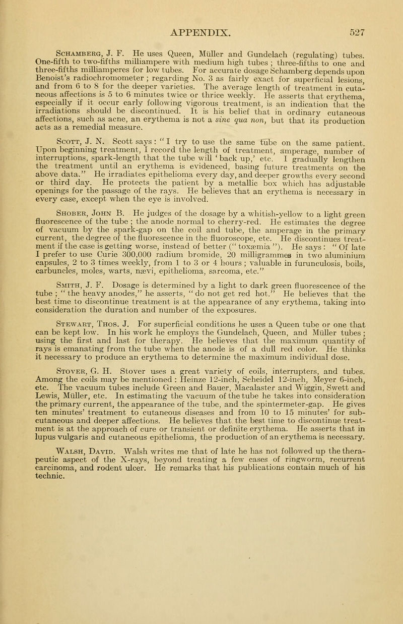 ScHAMBERG, J. F. He uses Queen, Miiller and Gundelach (regulating) tubes. One-fifth to two-tifths milliampere with medium high tubes ; three-fifths to one and three-fifths miUiamperes for low tubes. For accurate dosage Schamberg depends upon Benoist's radiochromometer ; regarding No. 3 as fairly exact for superficial lesions, and from 6 to 8 for the deeper varieties. The average length of treatment in cuta- neous affections is 5 to 6 minutes twice or thrice weekly. He asserts that erythema, especially if it occur early following vigorous treatment, is an indication that the irradiations should be discontinued. It is his belief that in ordinary cutaneous affections, such as acne, an erythema is not a sine qua non, but that its production acts as a remedial measure. Scott, J. N. Scott says :  I try to use the same tube on the same patient. Upon beginning treatment, I record the length of treatment, amperage, number of interruptions, spark-length that the tube will ' back up,' etc. I gradually lengthen the treatment until an erythema is evidenced, basing future treatments on the above data. He irradiates epithelioma every day, and deeper growths every second or third day. He protects the patient by a metallic box which has adjustable openings for the passage of the rays. He believes that an erythema is necessary in every case, except when the eye is involved. Shober, John B. He judges of the dosage by a whitish-yellow to a light green fluorescence of the tube ; the anode normal to cherry-red. He estimates the degree of vacuum by the spark-gap on the coil and tube, the amperage in the primary current, the degree of the fluorescence in the fluoroscope, etc. He discontinues treat- ment if the case is getting worse, instead of better ( toxaemia ). He says :  Of late I prefer to use Curie 300,000 radium bromide, 20 miUigrammes in two aluminium capsules, 2 to 3 times weekly, from 1 to 3 or 4 hours ; valuable in furunculosis, boils, carbuncles, moles, warts, nsevi, epithelioma, sarcoma, etc. Smith, J. F. Dosage is determined by a light to dark green fluorescence of the tube ;  the heavy anodes, he asserts, do not get red hot. He believes that the best time to discontinue treatment is at the appearance of any erythema, taking into consideration the duration and number of the exposures. Stewart, Thos. J. For superficial conditions he uses a Queen tube or one that can be kept low. In his work he employs the Gundelach, Queen, and Miiller tubes ; using the first and last for therapy. He believes that the maximum quantity of rays is emanating from the tube when the anode is of a dull red color. He thinks it necessary to produce an erythema to determine the maximum individual dose. Stover, G. H. Stover uses a great variety of coils, interrupters, and tubes. Among the coils may be mentioned : Heinze 12-inch, Scheidel 12-inch, Meyer 6-inch, etc. The vacuum tubes include Green and Bauer, Macalaster and Wiggin, Swett and Lewis, Miiller, etc. In estimating the vacuum of the tube he takes into consideration the primary current, the appearance of the tube, and the spintermeter-gap. He gives ten minutes' treatment to cutaneous diseases and from 10 to 15 minutes' for sub- cutaneous and deeper affections. He believes that the best time to discontinue treat- ment is at the approach of cure or transient or definite erythema. He asserts that in lupus vulgaris and cutaneous epithelioma, the production of an erythema is necessary. Walsh, David. Walsh writes me that of late he has not followed up the thera- peutic aspect of the X-rays, beyond treating a few cases of ringworm, recurrent carcinoma, and rodent ulcer. He remarks that his publications contain much of his technic.