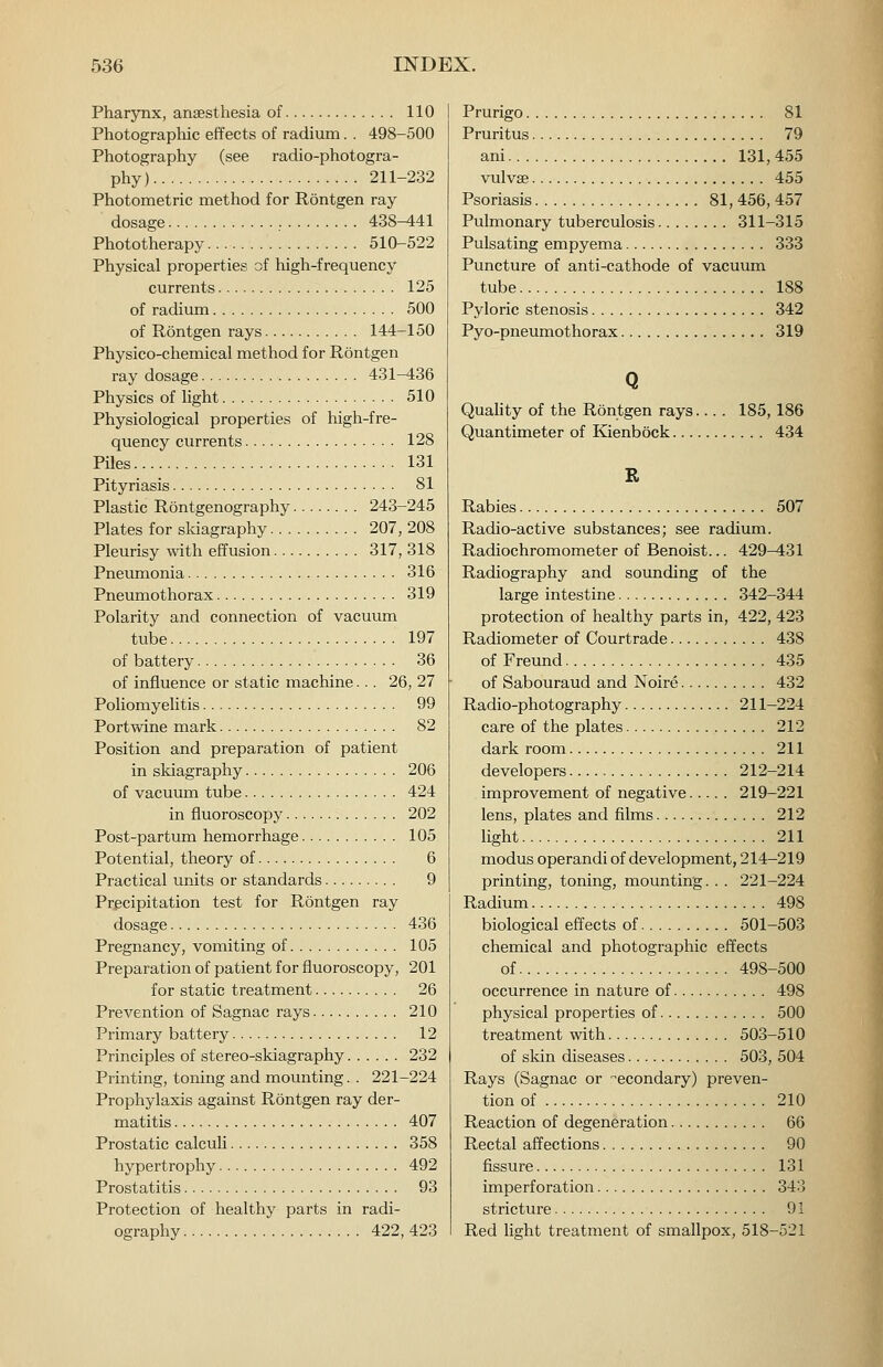 Pharynx, anaesthesia of 110 Photograpliic effects of radium. . 498-500 Photography (see radio-photogra- phy) 211-232 Photometric method for Rontgen ray dosage 438-441 Phototherapy 510-522 Physical properties of high-frequency currents 125 of radium 500 of Rontgen rays 144-150 Physico-chemical method for Rontgen ray dosage 431-436 Physics of light 510 Physiological properties of high-fre- quency currents 128 Piles 131 Pityriasis 81 Plastic Rontgenography 243-245 Plates for sldagraphy 207, 208 Pleurisy with effusion 317, 318 Pneumonia 316 Pneumothorax 319 Polarity and connection of vacuum tube 197 of battery 36 of influence or static machine... 26, 27 Poliomyelitis 99 Portwine mark 82 Position and preparation of patient in skiagraphy 206 of vacuum tube 424 in fluoroscopy 202 Post-partum hemorrhage 105 Potential, theory of 6 Practical units or standards 9 Precipitation test for Rontgen ray dosage 436 Pregnancy, vomiting of 105 Preparation of patient for fluoroscopy, 201 for static treatment 26 Prevention of Sagnac rays 210 Primary battery 12 Principles of stereo-skiagraphy 232 Printing, toning and mounting. . 221-224 Prophylaxis against Rontgen ray der- matitis 407 Prostatic calculi 358 hypertrophy 492 Prostatitis 93 Protection of healthy parts in radi- ography 422,423 Prurigo 81 Pruritus 79 ani 131, 455 vulvae 455 Psoriasis 81, 456, 457 Pulmonary tuberculosis 311-315 Pulsating empyema 333 Puncture of anti-cathode of vacuum tube 188 Pyloric stenosis 342 Pyo-pneumothorax 319 Q Quahty of the Rontgen rays.... 185,186 Quantimeter of Kienbock 434 R Rabies 507 Radio-active substances; see radium. Radiochromometer of Benoist... 429-^31 Radiography and sounding of the large intestine 342-344 protection of healthy parts in, 422, 423 Radiometer of Courtrade 438 of Freund 435 of Sabouraud and Noire 432 Radio-photography 211-224 care of the plates 212 dark room 211 developers 212-214 improvement of negative 219-221 lens, plates and films 212 light 211 modus operandi of development, 214-219 printing, toning, mounting. . . 221-224 Radium 498 biological effects of 501-503 chemical and photographic effects of 498-500 occurrence in nature of 498 physical properties of 500 treatment with 503-510 of skin diseases 503, 504 Rays (Sagnac or ■secondary) preven- tion of 210 Reaction of degeneration 66 Rectal affections 90 fissure 131 imperforation 343 stricture 91 Red light treatment of smallpox, 518-521