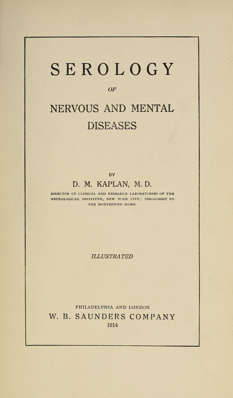 SEROLOGY OF NERVOUS AND MENTAL DISEASES BY D. M. KAPLAN, M. D. DIRECTOR OF CLINICAL AND RESEARCH LABORATORIES OF THE NEUROLOGICAL INSTITUTE, NEW YORK CITY; SEROLOGIST TO THE MONTEFIORE HOME ILLUSTRATED PHILADELPHIA AND LONDON W. B. SAUNDERS COMPANY 1914