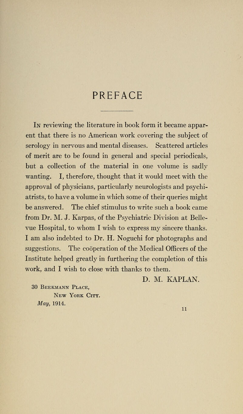 PREFACE In reviewing the literature in book form it became appar- ent that there is no American work covering the subject of serology in nervous and mental diseases. Scattered articles of merit are to be found in general and special periodicals, but a collection of the material in one volume is sadly wanting. I, therefore, thought that it would meet with the approval of physicians, particularly neurologists and psychi- atrists, to have a volume in wliich some of their queries might be answered. The chief stimulus to write such a book came from Dr. M. J. Karpas, of the Psychiatric Division at Belle- vue Hospital, to whom I wish to express my sincere thanks. I am also indebted to Dr. H. Noguchi for photographs and suggestions. The cooperation of the Medical Officers of the Institute helped greatly in furthering the completion of this work, and I wish to close with thanks to them. D. M. KAPLAN. 30 Beekmann Place, New York City. May, 1914.