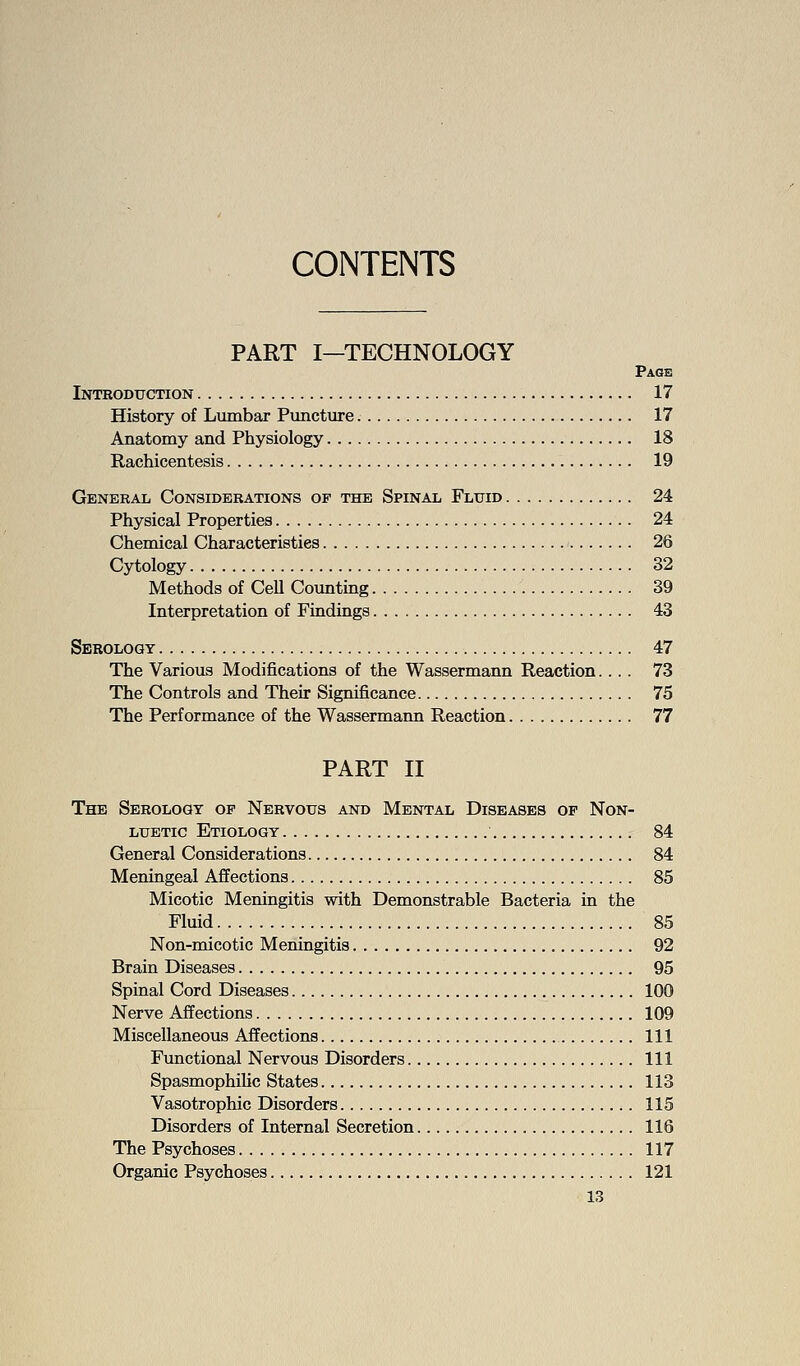 CONTENTS PART I—TECHNOLOGY Page Intboduction 17 History of Lumbar Puncture 17 Anatomy and Physiology 18 Rachicentesis 19 General Considerations op the Spinal Fluid 24 Physical Properties 24 Chemical Characteristics 26 Cytology 32 Methods of CeU Counting 39 Interpretation of Findings 43 Serology 47 The Various Modifications of the Wassermann Reaction.... 73 The Controls and Their Significance 75 The Performance of the Wassermann Reaction 77 PART II The Serology op Nervous and Mental Diseases of Non- LUBTic Etiology 84 General Considerations 84 Meningeal Affections 85 Micotic Meningitis with Demonstrable Bacteria in the Fluid 85 Non-micotic Meningitis 92 Brain Diseases 95 Spinal Cord Diseases 100 Nerve Affections 109 Miscellaneous Affections Ill Functional Nervous Disorders Ill Spasmophihc States 113 Vasotrophic Disorders 115 Disorders of Internal Secretion 116 The Psychoses 117 Organic Psychoses 121
