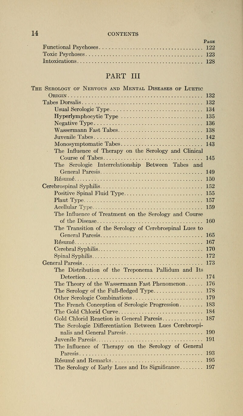 Page Functional Psychoses 122 Toxic Psychoses 123 Intoxications 128 PART III The Serology of Nervous and Mental Diseases of Luetic Origin 132 Tabes DorsaUs 132 Usual Serologic Type 134 Hyperlymphocytic Type 135 Negative Type 136 Wassermann Fast Tabes 138 Juvenile Tabes 142 Monosymptomatic Tabes 143 The Influence of Therapy on the Serology and Chnical Course of Tabes 145 The Serologic Interrelationship Between Tabes and General Paresis 149 Resume 150 Cerebrospinal Syphilis 152 Positive Spinal Fluid Type 155 Plaut Type 157 Acellular Type 159 The Influence of Treatment on the Serology and Course of the Disease 160 The Transition of the Serology of Cerebrospinal Lues to General Paresis 165 Resume 167 Cerebral SyphiUs 170 Spinal S5rphiKs 172 General Paresis 173 The Distribution of the Treponema Pallidum and Its Detection 174 The Theory of the Wassermann Fast Phenomenon 176 The Serology of the Full-fledged Type 178 Other Serologic Combinations 179 The French Conception of Serologic Progression 183 The Gold Chlorid Curve 184 Gold Chlorid Reaction in General Paresis 187 The Serologic Differentiation Between Lues Cerebrospi- nahs and General Paresis 190 Juvenile Paresis 191 The Influence of Therapy on the Serology of General Paresis 193 Resume and Remarks 195 The Serology of Early Lues and Its Significance 197