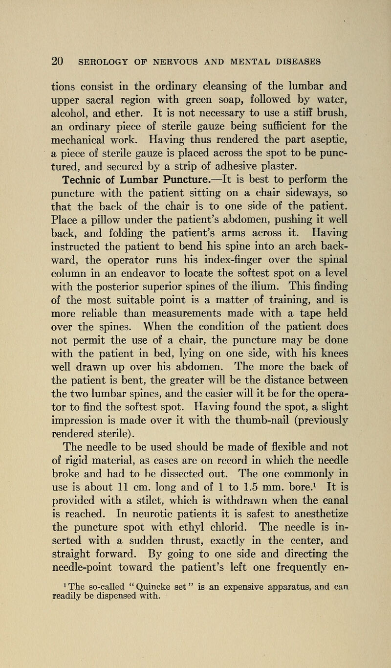 tions consist in the ordinary cleansing of the lumbar and upper sacral region with green soap, followed by water, alcohol, and ether. It is not necessary to use a stiff brush, an ordinary piece of sterile gauze being sufficient for the mechanical work. Having thus rendered the part aseptic, a piece of sterile gauze is placed across the spot to be punc- tured, and secured by a strip of adhesive plaster. Technic of Lumbar Puncture.—It is best to perform the puncture with the patient sitting on a chair sideways, so that the back of the chair is to one side of the patient. Place a pillow under the patient's abdomen, pushing it well back, and folding the patient's arms across it. Having instructed the patient to bend his spine into an arch back- ward, the operator runs his index-finger over the spinal column in an endeavor to locate the softest spot on a level with the posterior superior spines of the ilium. This finding of the most suitable point is a matter of training, and is more reliable than measurements made with a tape held over the spines. When the condition of the patient does not permit the use of a chair, the puncture may be done with the patient in bed, lying on one side, with his knees well drawn up over his abdomen. The more the back of the patient is bent, the greater will be the distance between the two lumbar spines, and the easier will it be for the opera- tor to find the softest spot. Having found the spot, a slight impression is made over it with the thumb-nail (previously rendered sterile). The needle to be used should be made of flexible and not of rigid material, as cases are on record in which the needle broke and had to be dissected out. The one commonly in use is about 11 cm. long and of 1 to 1.5 mm. bore.^ It is provided with a stilet, which is withdrawn when the canal is reached. In neurotic patients it is safest to anesthetize the puncture spot with ethyl chlorid. The needle is in- serted with a sudden thrust, exactly in the center, and straight forward. By going to one side and directing the needle-point toward the patient's left one frequently en- 1 The so-called  Quincke set is an expensive apparatus, and can readily be dispensed with.