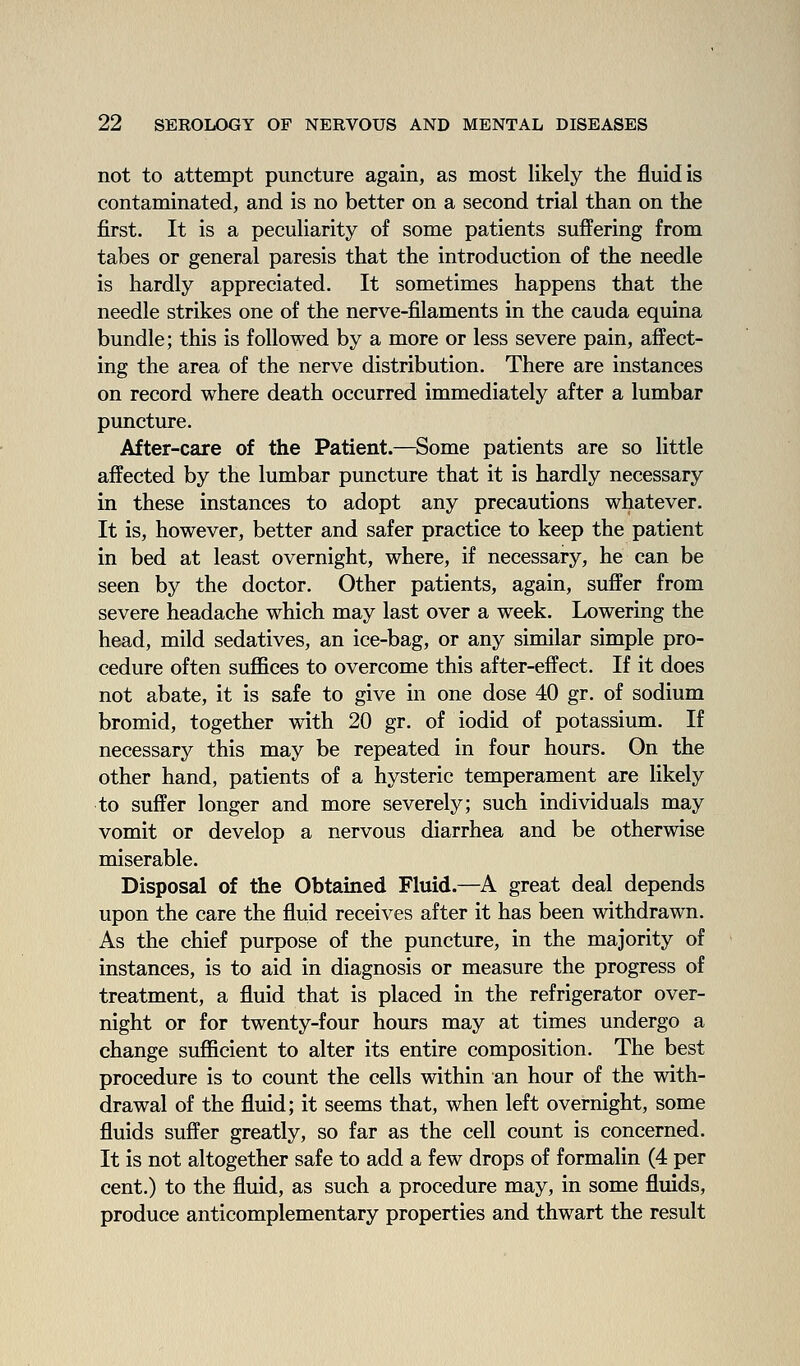 not to attempt puncture again, as most likely the fluid is contaminated, and is no better on a second trial than on the first. It is a peculiarity of some patients suffering from tabes or general paresis that the introduction of the needle is hardly appreciated. It sometimes happens that the needle strikes one of the nerve-filaments in the cauda equina bundle; this is followed by a more or less severe pain, affect- ing the area of the nerve distribution. There are instances on record where death occurred immediately after a lumbar puncture. After-care of the Patient.—Some patients are so little affected by the lumbar puncture that it is hardly necessary in these instances to adopt any precautions whatever. It is, however, better and safer practice to keep the patient in bed at least overnight, where, if necessary, he can be seen by the doctor. Other patients, again, suffer from severe headache which may last over a week. Lowering the head, mild sedatives, an ice-bag, or any similar simple pro- cedure often suflBces to overcome this after-effect. If it does not abate, it is safe to give in one dose 40 gr. of sodium bromid, together with 20 gr. of iodid of potassium. If necessary this may be repeated in four hours. On the other hand, patients of a hysteric temperament are hkely to suffer longer and more severely; such individuals may vomit or develop a nervous diarrhea and be otherwise miserable. Disposal of the Obtained Fluid.—A great deal depends upon the care the fluid receives after it has been withdrawn. As the chief purpose of the puncture, in the majority of instances, is to aid in diagnosis or measure the progress of treatment, a fluid that is placed in the refrigerator over- night or for twenty-four hours may at times undergo a change sufficient to alter its entire composition. The best procedure is to count the cells within an hour of the with- drawal of the fluid; it seems that, when left overnight, some fluids suffer greatly, so far as the cell count is concerned. It is not altogether safe to add a few drops of formalin (4 per cent.) to the fluid, as such a procedure may, in some fluids, produce anticomplementary properties and thwart the result