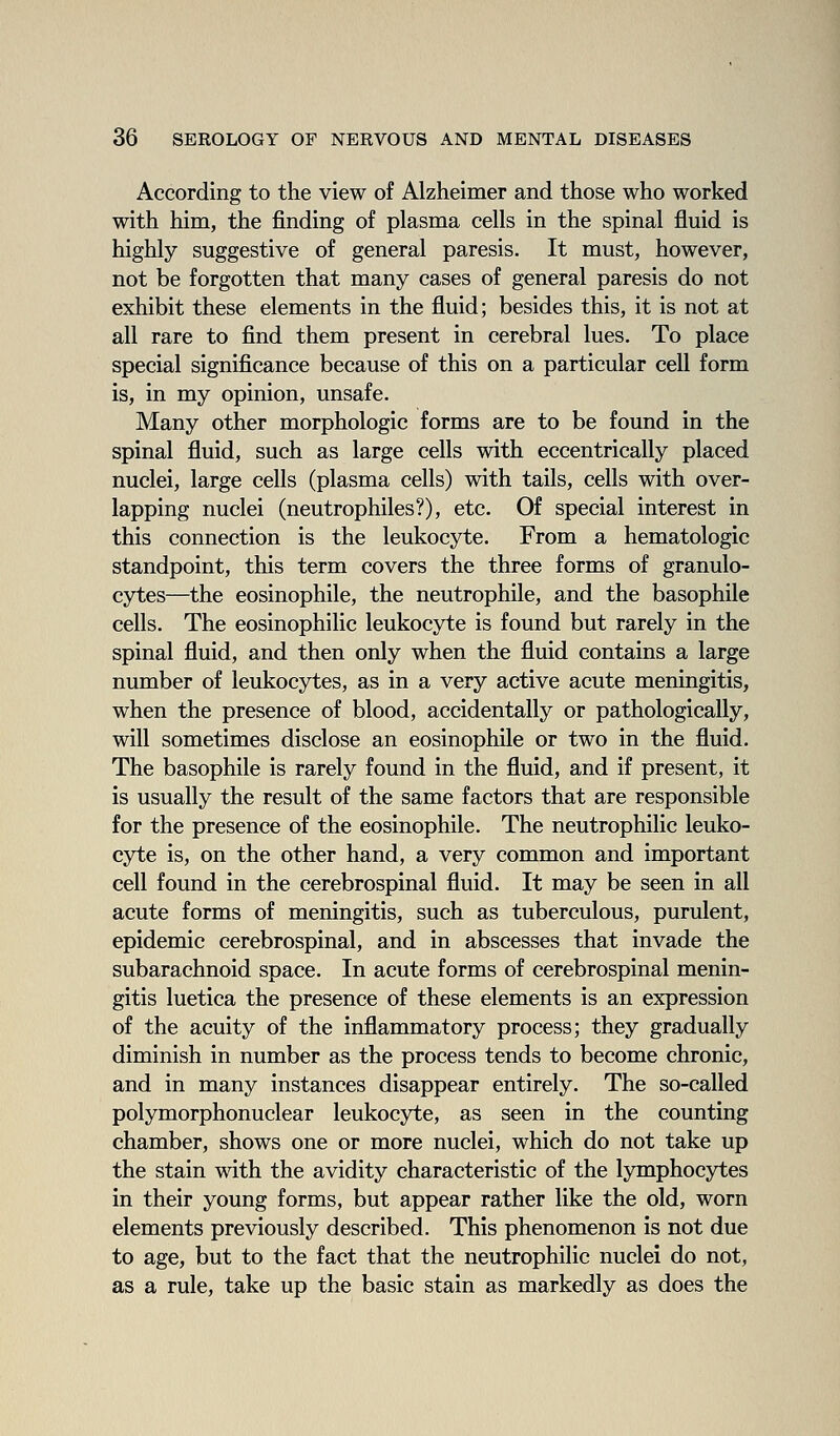 According to the view of Alzheimer and those who worked with him, the finding of plasma cells in the spinal fluid is highly suggestive of general paresis. It must, however, not be forgotten that many cases of general paresis do not exhibit these elements in the fluid; besides this, it is not at all rare to find them present in cerebral lues. To place special significance because of this on a particular cell form is, in my opinion, unsafe. Many other morphologic forms are to be found in the spinal fluid, such as large cells with eccentrically placed nuclei, large cells (plasma cells) with tails, cells with over- lapping nuclei (neutrophiles?), etc. Of special interest in this connection is the leukocyte. From a hematologic standpoint, this term covers the three forms of granulo- cytes—the eosinophile, the neutrophile, and the basophile cells. The eosinophilic leukocyte is found but rarely in the spinal fluid, and then only when the fluid contains a large number of leukocytes, as in a very active acute meningitis, when the presence of blood, accidentally or pathologically, will sometimes disclose an eosinophile or two in the fluid. The basophile is rarely found in the fluid, and if present, it is usually the result of the same factors that are responsible for the presence of the eosinophile. The neutrophilic leuko- cyte is, on the other hand, a very common and important cell found in the cerebrospinal fluid. It may be seen in all acute forms of meningitis, such as tuberculous, purulent, epidemic cerebrospinal, and in abscesses that invade the subarachnoid space. In acute forms of cerebrospinal menin- gitis luetica the presence of these elements is an expression of the acuity of the inflammatory process; they gradually diminish in number as the process tends to become chronic, and in many instances disappear entirely. The so-called polymorphonuclear leukocyte, as seen in the counting chamber, shows one or more nuclei, which do not take up the stain with the avidity characteristic of the lymphocytes in their young forms, but appear rather like the old, worn elements previously described. This phenomenon is not due to age, but to the fact that the neutrophilic nuclei do not, as a rule, take up the basic stain as markedly as does the