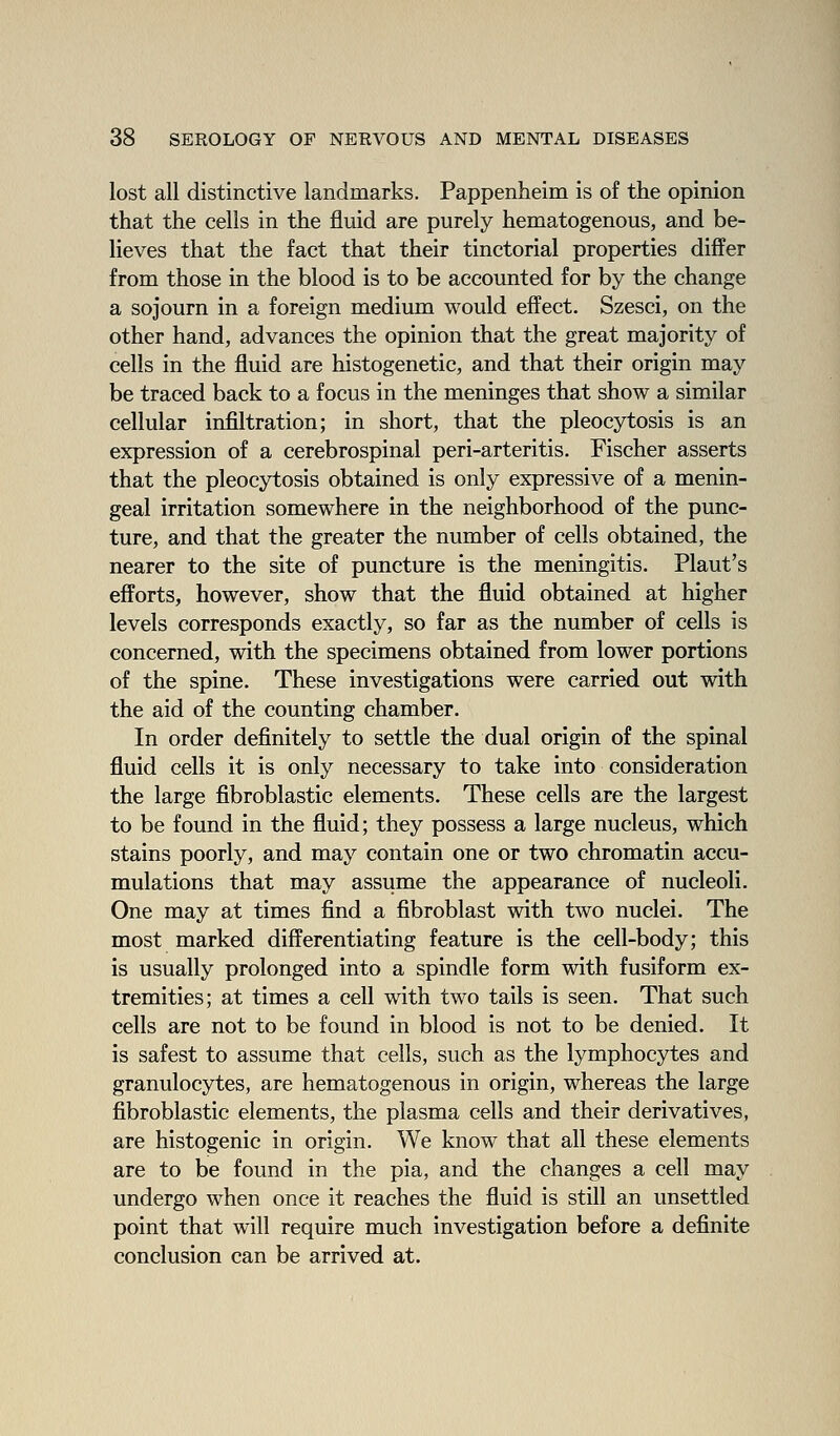 lost all distinctive landmarks. Pappenheim is of the opinion that the cells in the fluid are purely hematogenous, and be- lieves that the fact that their tinctorial properties differ from those in the blood is to be accounted for by the change a sojourn in a foreign medium would effect. Szesci, on the other hand, advances the opinion that the great majority of cells in the fluid are histogenetic, and that their origin may be traced back to a focus in the meninges that show a similar cellular infiltration; in short, that the pleocytosis is an expression of a cerebrospinal peri-arteritis. Fischer asserts that the pleocytosis obtained is only expressive of a menin- geal irritation somewhere in the neighborhood of the punc- ture, and that the greater the number of cells obtained, the nearer to the site of puncture is the meningitis. Plant's efforts, however, show that the fluid obtained at higher levels corresponds exactly, so far as the number of cells is concerned, with the specimens obtained from lower portions of the spine. These investigations were carried out with the aid of the counting chamber. In order definitely to settle the dual origin of the spinal fluid cells it is only necessary to take into consideration the large fibroblastic elements. These cells are the largest to be found in the fluid; they possess a large nucleus, which stains poorly, and may contain one or two chromatin accu- mulations that may assume the appearance of nucleoli. One may at times find a fibroblast with two nuclei. The most marked differentiating feature is the cell-body; this is usually prolonged into a spindle form with fusiform ex- tremities; at times a cell with two tails is seen. That such cells are not to be found in blood is not to be denied. It is safest to assume that cells, such as the lymphocytes and granulocytes, are hematogenous in origin, whereas the large fibroblastic elements, the plasma cells and their derivatives, are histogenic in origin. We know that all these elements are to be found in the pia, and the changes a cell may undergo when once it reaches the fluid is still an unsettled point that will require much investigation before a definite conclusion can be arrived at.