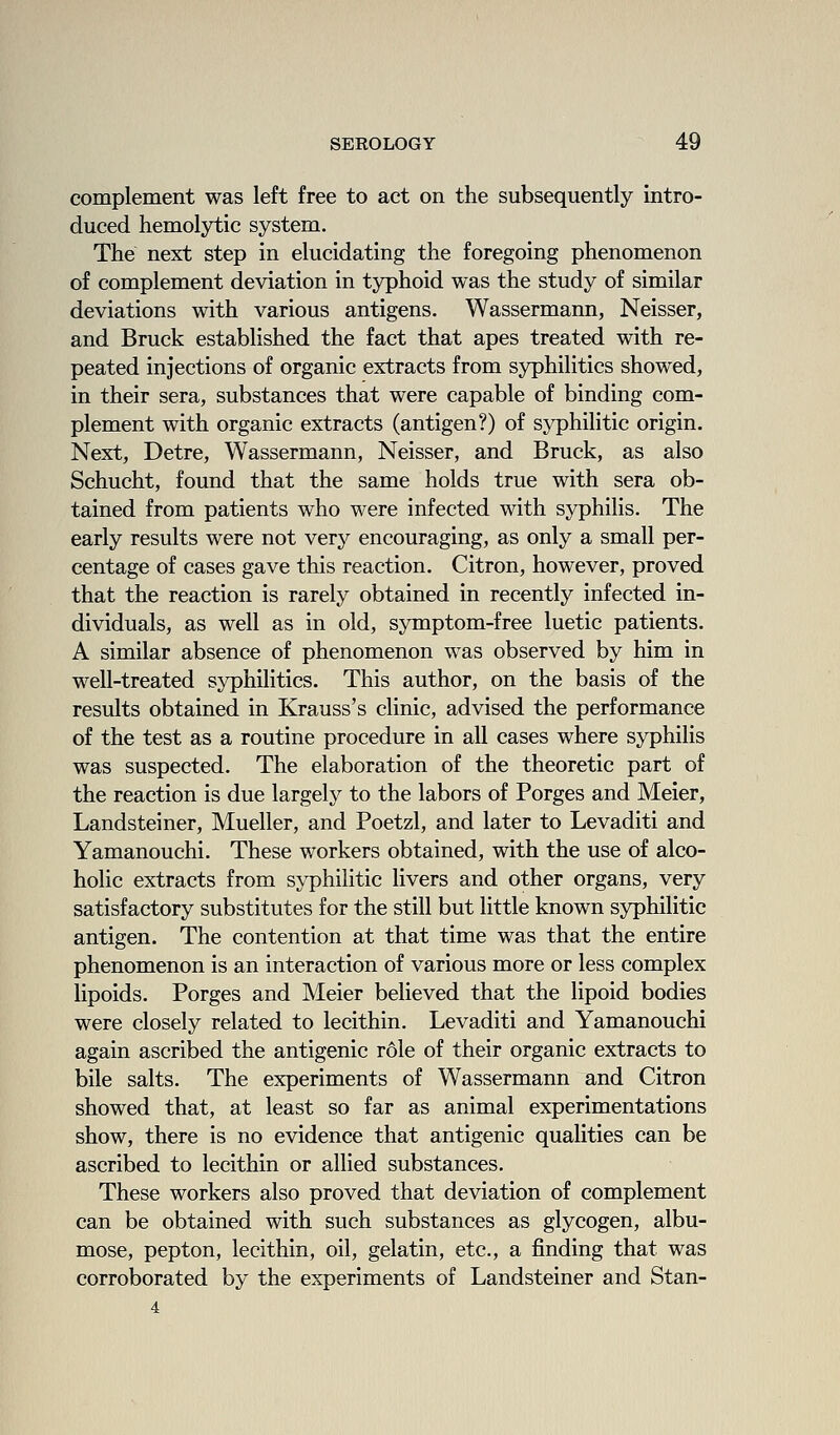 complement was left free to act on the subsequently intro- duced hemolytic system. The next step in elucidating the foregoing phenomenon of complement deviation in typhoid was the study of similar deviations with various antigens. Wassermann, Neisser, and Bruck established the fact that apes treated with re- peated injections of organic extracts from syphilitics showed, in their sera, substances that were capable of binding com- plement with organic extracts (antigen?) of syphilitic origin. Next, Detre, Wassermann, Neisser, and Bruck, as also Schucht, found that the same holds true with sera ob- tained from patients who were infected with syphilis. The early results were not very encouraging, as only a small per- centage of cases gave this reaction. Citron, however, proved that the reaction is rarely obtained in recently infected in- dividuals, as well as in old, symptom-free luetic patients. A similar absence of phenomenon was observed by him in well-treated syphilitics. This author, on the basis of the results obtained in Krauss's clinic, advised the performance of the test as a routine procedure in all cases where syphilis was suspected. The elaboration of the theoretic part of the reaction is due largely to the labors of Forges and Meier, Landsteiner, Mueller, and Poetzl, and later to Levaditi and Yamanouchi. These workers obtained, with the use of alco- holic extracts from syphilitic livers and other organs, very satisfactory substitutes for the still but little known syphilitic antigen. The contention at that time was that the entire phenomenon is an interaction of various more or less complex lipoids. Forges and Meier believed that the lipoid bodies were closely related to lecithin. Levaditi and Yamanouchi again ascribed the antigenic role of their organic extracts to bile salts. The experiments of Wassermann and Citron showed that, at least so far as animal experimentations show, there is no evidence that antigenic qualities can be ascribed to lecithin or allied substances. These workers also proved that deviation of complement can be obtained with such substances as glycogen, albu- mose, pepton, lecithin, oil, gelatin, etc., a finding that was corroborated by the experiments of Landsteiner and Stan- 4