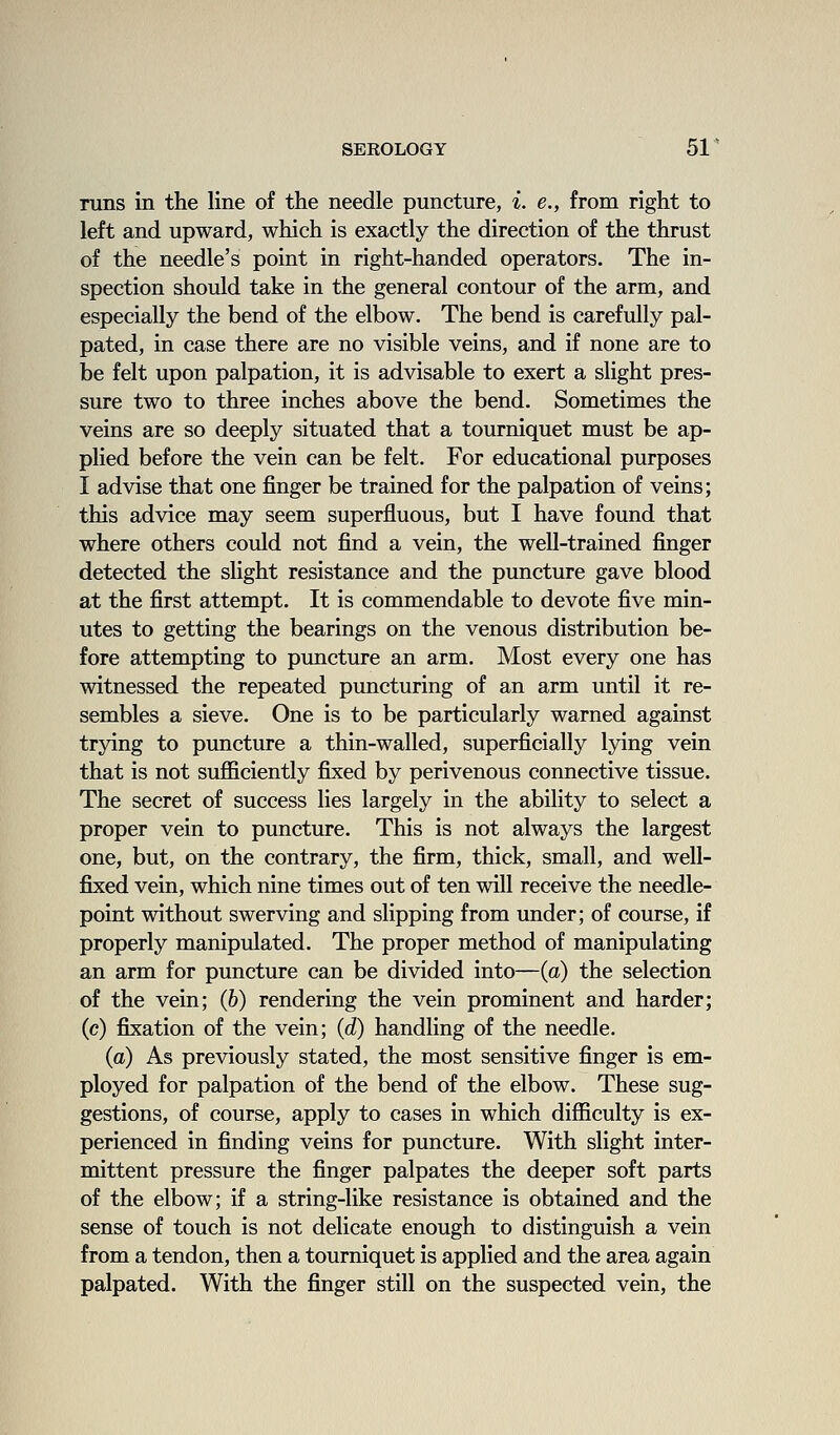 runs in the line of the needle puncture, i. e., from right to left and upward, which is exactly the direction of the thrust of the needle's point in right-handed operators. The in- spection should take in the general contour of the arm, and especially the bend of the elbow. The bend is carefully pal- pated, in case there are no visible veins, and if none are to be felt upon palpation, it is advisable to exert a slight pres- sure two to three inches above the bend. Sometimes the veins are so deeply situated that a tourniquet must be ap- plied before the vein can be felt. For educational purposes I advise that one finger be trained for the palpation of veins; this advice may seem superfluous, but I have found that where others could not find a vein, the well-trained finger detected the slight resistance and the puncture gave blood at the first attempt. It is commendable to devote five min- utes to getting the bearings on the venous distribution be- fore attempting to puncture an arm. Most every one has witnessed the repeated puncturing of an arm until it re- sembles a sieve. One is to be particularly warned against trying to puncture a thin-walled, superficially lying vein that is not sufficiently fixed by perivenous connective tissue. The secret of success lies largely in the ability to select a proper vein to puncture. This is not always the largest one, but, on the contrary, the firm, thick, small, and well- fixed vein, which nine times out of ten will receive the needle- point without swerving and slipping from under; of course, if properly manipulated. The proper method of manipulating an arm for puncture can be divided into—(a) the selection of the vein; (6) rendering the vein prominent and harder; (c) fiixation of the vein; {d) handling of the needle. (a) As previously stated, the most sensitive finger is em- ployed for palpation of the bend of the elbow. These sug- gestions, of course, apply to cases in which difficulty is ex- perienced in finding veins for puncture. With slight inter- mittent pressure the finger palpates the deeper soft parts of the elbow; if a string-like resistance is obtained and the sense of touch is not delicate enough to distinguish a vein from a tendon, then a tourniquet is applied and the area again palpated. With the finger still on the suspected vein, the