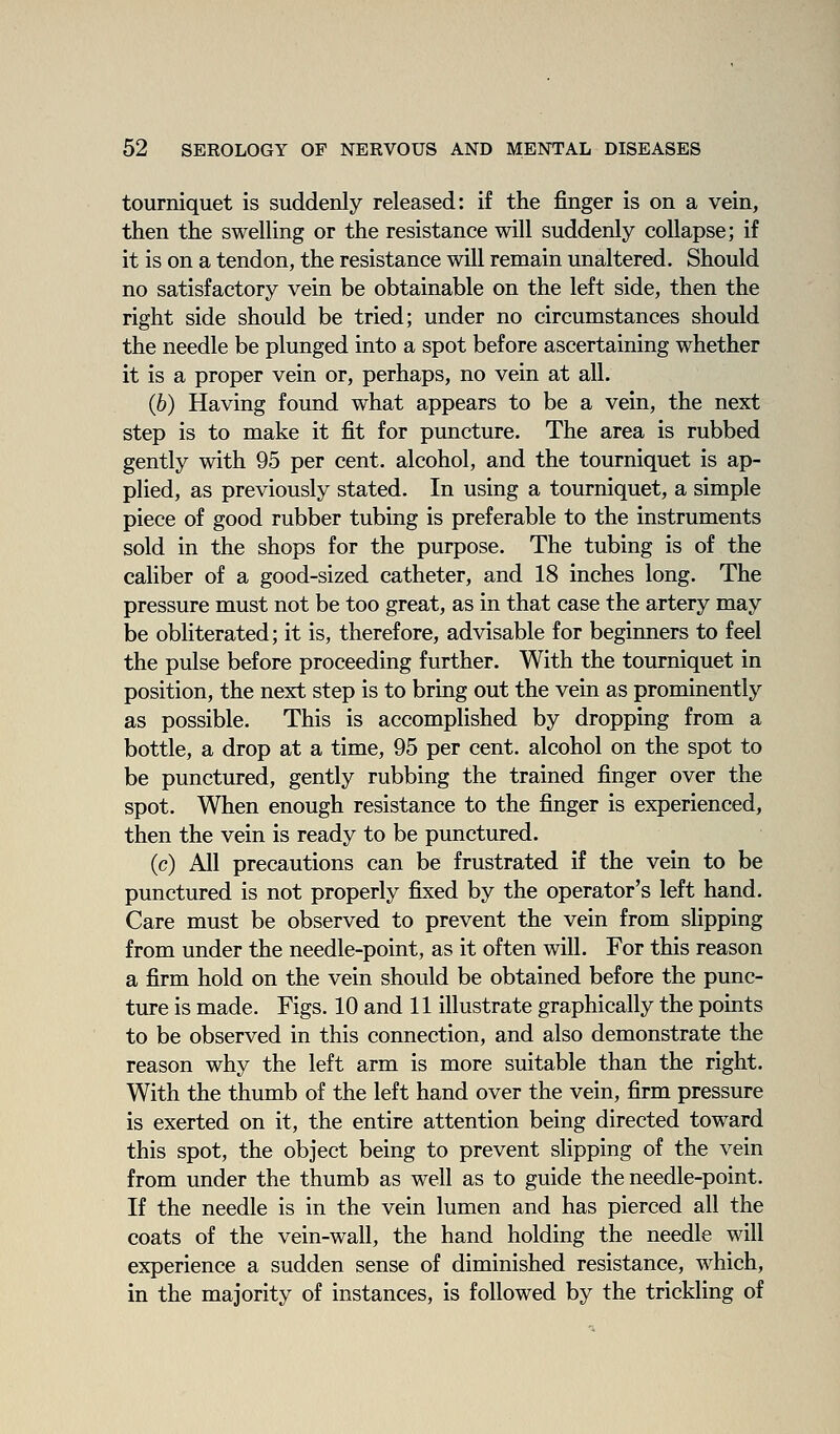 tourniquet is suddenly released: if the finger is on a vein, then the swelling or the resistance will suddenly collapse; if it is on a tendon, the resistance will remain unaltered. Should no satisfactory vein be obtainable on the left side, then the right side should be tried; under no circumstances should the needle be plunged into a spot before ascertaining whether it is a proper vein or, perhaps, no vein at all. (6) Having found what appears to be a vein, the next step is to make it fit for puncture. The area is rubbed gently with 95 per cent, alcohol, and the tourniquet is ap- plied, as previously stated. In using a tourniquet, a simple piece of good rubber tubing is preferable to the instruments sold in the shops for the purpose. The tubing is of the caliber of a good-sized catheter, and 18 inches long. The pressure must not be too great, as in that case the artery may be obliterated; it is, therefore, advisable for beginners to feel the pulse before proceeding further. With the tourniquet in position, the next step is to bring out the vein as prominently as possible. This is accomplished by dropping from a bottle, a drop at a time, 95 per cent, alcohol on the spot to be punctured, gently rubbing the trained finger over the spot. When enough resistance to the finger is experienced, then the vein is ready to be punctured. (c) All precautions can be frustrated if the vein to be punctured is not properly fixed by the operator's left hand. Care must be observed to prevent the vein from slipping from under the needle-point, as it often will. For this reason a firm hold on the vein should be obtained before the punc- ture is made. Figs. 10 and 11 illustrate graphically the points to be observed in this connection, and also demonstrate the reason why the left arm is more suitable than the right. With the thumb of the left hand over the vein, firm pressure is exerted on it, the entire attention being directed toward this spot, the object being to prevent slipping of the vein from under the thumb as well as to guide the needle-point. If the needle is in the vein lumen and has pierced all the coats of the vein-wall, the hand holding the needle will experience a sudden sense of diminished resistance, which, in the majority of instances, is followed by the trickling of