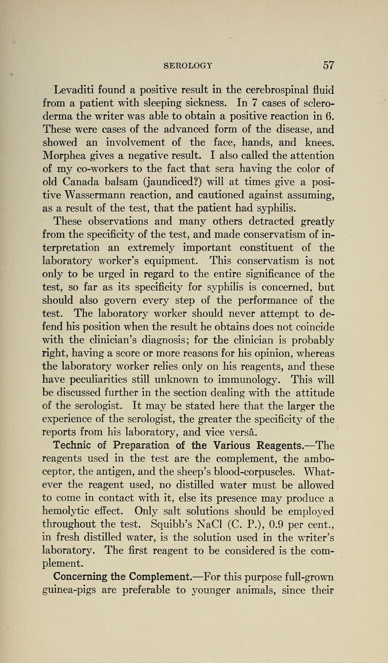 Levaditi found a positive result in the cerebrospinal fluid from a patient with sleeping sickness. In 7 cases of sclero- derma the writer was able to obtain a positive reaction in 6. These were cases of the advanced form of the disease, and showed an involvement of the face, hands, and knees. Morphea gives a negative result. I also called the attention of my co-workers to the fact that sera having the color of old Canada balsam (jaundiced?) will at times give a posi- tive Wassermann reaction, and cautioned against assuming, as a result of the test, that the patient had syphilis. These observations and many others detracted greatly from the specificity of the test, and made conservatism of in- terpretation an extremely important constituent of the laboratory worker's equipment. This conservatism is not only to be urged in regard to the entire significance of the test, so far as its specificity for syphilis is concerned, but should also govern every step of the performance of the test. The laboratory worker should never attejnpt to de- fend his position when the result he obtains does not coincide with the clinician's diagnosis; for the clinician is probably right, having a score or more reasons for his opinion, whereas the laboratory worker relies only on his reagents, and these have peculiarities still unknown to immunology. This will be discussed further in the section dealing with the attitude of the serologist. It may be stated here that the larger the experience of the serologist, the greater the specificity of the reports from his laboratory, and vice versa. Technic of Preparation of the Various Reagents.—The reagents used in the test are the complement, the ambo- ceptor, the antigen, and the sheep's blood-corpuscles. What- ever the reagent used, no distilled water must be allowed to come in contact with it, else its presence may produce a hemolytic effect. Only salt solutions should be employed throughout the test. Squibb's NaCl (C. P.), 0.9 per cent., in fresh distilled water, is the solution used in the writer's laboratory. The first reagent to be considered is the com- plement. Concerning the Complement.—For this purpose full-grown guinea-pigs are preferable to younger animals, since their
