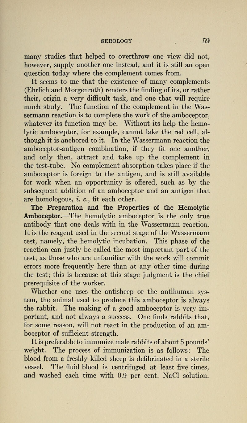many studies that helped to overthrow one view did not, however, supply another one instead, and it is still an open question today where the complement comes from. It seems to me that the existence of many complements (Ehrlich and Morgenroth) renders the finding of its, or rather their, origin a very difficult task, and one that wUl require much study. The function of the complement in the Was- sermann reaction is to complete the work of the amboceptor, whatever its function may be. Without its help the hemo- lytic amboceptor, for example, cannot lake the red cell, al- though it is anchored to it. In the Wassermann reaction the amboceptor-antigen combination, if they fit one another, and only then, attract and take up the complement in the test-tube. No complement absorption takes place if the amboceptor is foreign to the antigen, and is still available for work when an opportunity is offered, such as by the subsequent addition of an amboceptor and an antigen that are homologous, i. e., fit each other. The Preparation and the Properties of the Hemolytic Amboceptor.—^The hemolytic amboceptor is the only true antibody that one deals with in the Wassermann reaction. It is the reagent used in the second stage of the Wassermann test, namely, the hemolytic incubation. This phase of the reaction can justly be called the most important part of the test, as those who are unfamiliar with the work will commit errors more frequently here than at any other time during the test; this is because at this stage judgment is the chief prerequisite of the worker. Whether one uses the antisheep or the antihuman sys- tem, the animal used to produce this amboceptor is always the rabbit. The making of a good amboceptor is very im- portant, and not always a success. One finds rabbits that, for some reason, will not react in the production of an am- boceptor of sufficient strength. It is preferable to immunize male rabbits of about 5 pounds' weight. The process of immunization is as follows: The blood from a freshly killed sheep is defibrinated in a sterile vessel. The fluid blood is centrifuged at least five times, and washed each time with 0.9 per cent. NaCl solution.