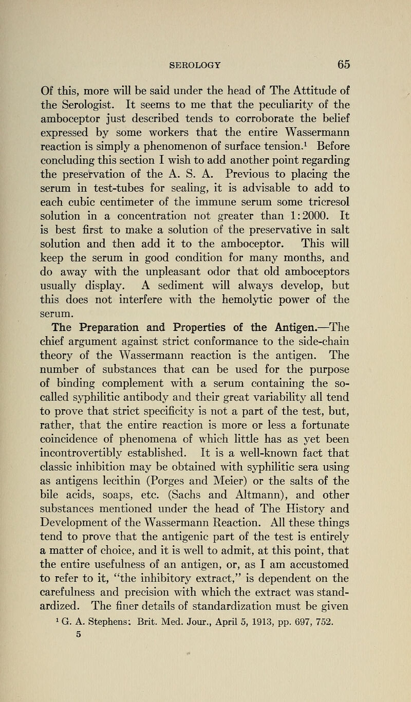 Of this, more will be said under the head of The Attitude of the Serologist. It seems to me that the peculiarity of the amboceptor just described tends to corroborate the belief expressed by some workers that the entire Wassermann reaction is simply a phenomenon of surface tension.^ Before concluding this section I wish to add another point regarding the preservation of the A. S. A. Previous to placing the serum in test-tubes for sealing, it is advisable to add to each cubic centimeter of the immune serum some tricresol solution in a concentration not greater than 1:2000. It is best first to make a solution of the preservative in salt solution and then add it to the amboceptor. This will keep the serum in good condition for many months, and do away with the unpleasant odor that old amboceptors usually display. A sediment will always develop, but this does not interfere with the hemolytic power of the serum. The Preparation and Properties of the Antigen.—The chief argument against strict conformance to the side-chain theory of the Wassermann reaction is the antigen. The number of substances that can be used for the purpose of binding complement with a serum containing the so- called syphilitic antibody and their great variability all tend to prove that strict specificity is not a part of the test, but, rather, that the entire reaction is more or less a fortunate coincidence of phenomena of which little has as yet been incontrovertibly established. It is a well-known fact that classic inhibition may be obtained with syphilitic sera using as antigens lecithin (Porges and Meier) or the salts of the bile acids, soaps, etc. (Sachs and Altmann), and other substances mentioned under the head of The History and Development of the Wassermann Reaction. All these things tend to prove that the antigenic part of the test is entirely a matter of choice, and it is well to admit, at this point, that the entire usefulness of an antigen, or, as I am accustomed to refer to it, the inhibitory extract, is dependent on the carefulness and precision with which the extract was stand- ardized. The finer details of standardization must be given 1 G. A. Stephens: Brit. Med. Jour., April 5, 1913, pp. 697, 752. 5