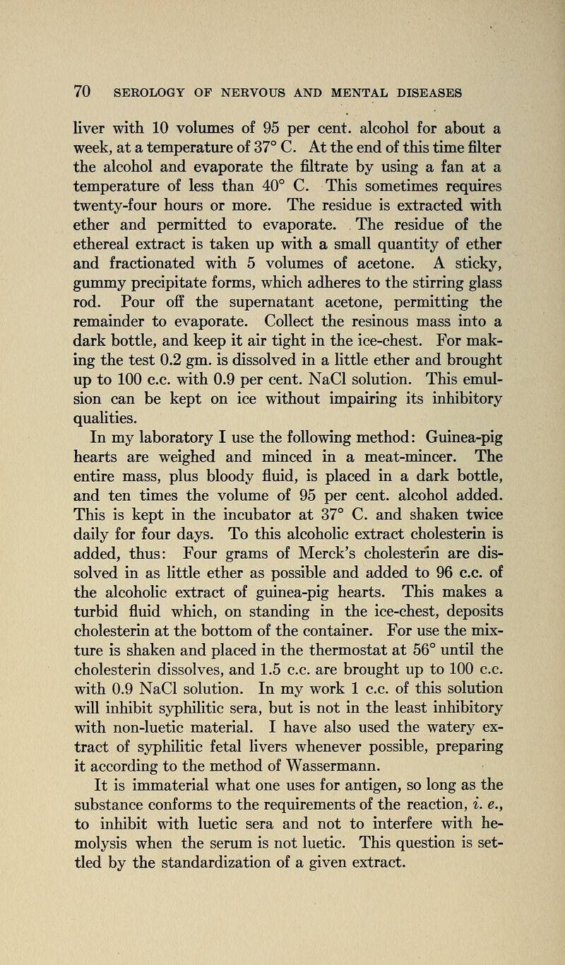 liver with 10 volumes of 95 per cent, alcohol for about a week, at a temperature of 37° C. At the end of this time filter the alcohol and evaporate the filtrate by using a fan at a temperature of less than 40° C. This sometimes requires twenty-four hours or more. The residue is extracted with ether and permitted to evaporate. The residue of the ethereal extract is taken up with a small quantity of ether and fractionated with 5 volumes of acetone. A sticky, gummy precipitate forms, which adheres to the stirring glass rod. Pour off the supernatant acetone, permitting the remainder to evaporate. Collect the resinous mass into a dark bottle, and keep it air tight in the ice-chest. For mak- ing the test 0.2 gm. is dissolved in a little ether and brought up to 100 c.c. with 0.9 per cent. NaCl solution. This emul- sion can be kept on ice without impairing its inhibitory qualities. In my laboratory I use the following method: Guinea-pig hearts are weighed and minced in a meat-mincer. The entire mass, plus bloody fluid, is placed in a dark bottle, and ten times the volume of 95 per cent, alcohol added. This is kept in the incubator at 37° C. and shaken twice daily for four days. To this alcoholic extract cholesterin is added, thus: Four grams of Merck's cholesterin are dis- solved in as little ether as possible and added to 96 c.c. of the alcoholic extract of guinea-pig hearts. This makes a turbid fluid which, on standing in the ice-chest, deposits cholesterin at the bottom of the container. For use the mix- ture is shaken and placed in the thermostat at 56° until the cholesterin dissolves, and 1.5 c.c. are brought up to 100 c.c. with 0.9 NaCl solution. In my work 1 c.c. of this solution will inhibit syphilitic sera, but is not in the least inhibitory with non-luetic material. I have also used the watery ex- tract of syphilitic fetal livers whenever possible, preparing it according to the method of Wassermann. It is immaterial what one uses for antigen, so long as the substance conforms to the requirements of the reaction, i. e., to inhibit with luetic sera and not to interfere with he- molysis when the serum is not luetic. This question is set- tled by the standardization of a given extract.