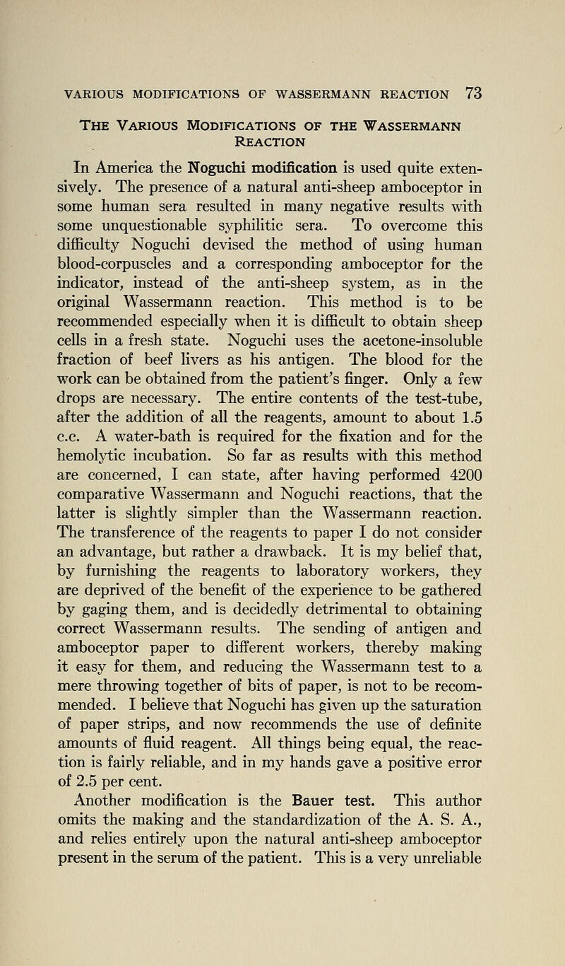 The Various Modifications of the Wassermann Reaction In America the Noguchi modification is used quite exten- sively. The presence of a natural anti-sheep amboceptor in some human sera resulted in many negative results with some unquestionable syphilitic sera. To overcome this difficulty Noguchi devised the method of using human blood-corpuscles and a corresponding amboceptor for the indicator, instead of the anti-sheep system, as in the original Wassermann reaction. This method is to be recommended especially when it is difficult to obtain sheep cells in a fresh state. Noguchi uses the acetone-insoluble fraction of beef livers as his antigen. The blood for the work can be obtained from the patient's finger. Only a few drops are necessary. The entire contents of the test-tube, after the addition of all the reagents, amount to about 1.5 c.c. A water-bath is required for the fixation and for the hemolytic incubation. So far as results with this method are concerned, I can state, after having performed 4200 comparative Wassermann and Noguchi reactions, that the latter is slightly simpler than the Wassermann reaction. The transference of the reagents to paper I do not consider an advantage, but rather a drawback. It is my belief that, by furnishing the reagents to laboratory workers, they are deprived of the benefit of the experience to be gathered by gaging them, and is decidedly detrimental to obtaining correct Wassermann results. The sending of antigen and amboceptor paper to different workers, thereby making it easy for them, and reducing the Wassermann test to a mere throwing together of bits of paper, is not to be recom- mended. I believe that Noguchi has given up the saturation of paper strips, and now recommends the use of definite amounts of fluid reagent. All things being equal, the reac- tion is fairly reliable, and in my hands gave a positive error of 2.5 per cent. Another modification is the Bauer test. This author omits the making and the standardization of the A. S. A., and relies entirely upon the natural anti-sheep amboceptor present in the serum of the patient. This is a very unreliable