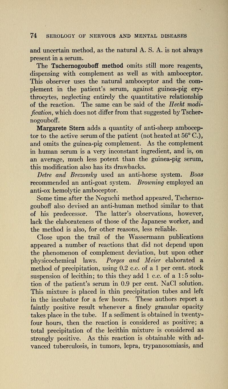 and uncertain method, as the natural A. S. A. is not always present in a serum. The TschemogoubofE method omits still more reagents, dispensing with complement as well as with amboceptor. This observer uses the natural amboceptor and the com- plement in the patient's serum, against guinea-pig ery- throcytes, neglecting entirely the quantitative relationship of the reaction. The same can be said of the Hecht modi fication, which does not differ from that suggested by Tscher- nogouboff. Margarete Stem adds a quantity of anti-sheep ambocep- tor to the active serum of the patient (not heated at 56° C), and omits the guinea-pig complement. As the complement in human serum is a very inconstant ingredient, and is, on an average, much less potent than the guinea-pig serum, this modification also has its drawbacks. Detre and BrezovsJcy used an anti-horse system. Boas recommended an anti-goat system. Browning employed an anti-ox hemolytic amboceptor. Some time after the Noguchi method appeared, Tscherno- gouboff also devised an anti-human method similar to that of his predecessor. The latter's observations, however, lack the elaborateness of those of the Japanese worker, and the method is also, for other reasons, less reliable. Close upon the trail of the Wassermann publications appeared a number of reactions that did not depend upon the phenomenon of complement deviation, but upon other physicochemical laws. Forges and Meier elaborated a method of precipitation, using 0.2 c.c. of a 1 per cent, stock suspension of lecithin; to this they add 1 c.c. of a 1:5 solu- tion of the patient's serum in 0.9 per cent. NaCl solution. This mixture is placed in thin precipitation tubes and left in the incubator for a few hours. These authors report a faintly positive result whenever a finely granular opacity takes place in the tube. If a sediment is obtained in twenty- four hours, then the reaction is considered as positive; a total precipitation of the lecithin mixture is considered as strongly positive. As this reaction is obtainable with ad- vanced tuberculosis, in tumors, lepra, trypanosomiasis, and
