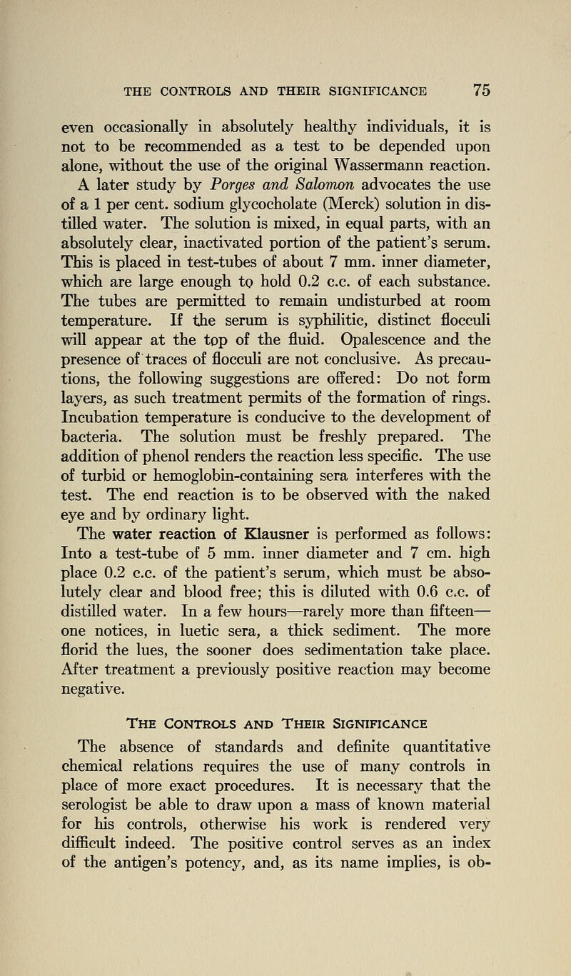 even occasionally in absolutely healthy individuals, it is not to be recommended as a test to be depended upon alone, without the use of the original Wassermann reaction. A later study by Forges and Salomon advocates the use of a 1 per cent, sodium glycocholate (Merck) solution in dis- tilled water. The solution is mixed, in equal parts, with an absolutely clear, inactivated portion of the patient's serum. This is placed in test-tubes of about 7 mm. inner diameter, which are large enough to hold 0.2 c.c. of each substance. The tubes are permitted to remain undisturbed at room temperature. If the serum is syphilitic, distinct flocculi will appear at the top of the fluid. Opalescence and the presence of traces of flocculi are not conclusive. As precau- tions, the following suggestions are offered: Do not form layers, as such treatment permits of the formation of rings. Incubation temperature is conducive to the development of bacteria. The solution must be freshly prepared. The addition of phenol renders the reaction less specific. The use of turbid or hemoglobin-containing sera interferes with the test. The end reaction is to be observed with the naked eye and by ordinary light. The water reaction of Klausner is performed as follows: Into a test-tube of 5 mm. inner diameter and 7 cm. high place 0.2 c.c. of the patient's serum, which must be abso- lutely clear and blood free; this is diluted with 0.6 c.c. of distilled water. In a few hours—rarely more than fifteen— one notices, in luetic sera, a thick sediment. The more florid the lues, the sooner does sedimentation take place. After treatment a previously positive reaction may become negative. The Controls and Their Significance The absence of standards and definite quantitative chemical relations requires the use of many controls in place of more exact procedures. It is necessary that the serologist be able to draw upon a mass of known material for his controls, otherwise his work is rendered very diflScult indeed. The positive control serves as an index of the antigen's potency, and, as its name implies, is ob-