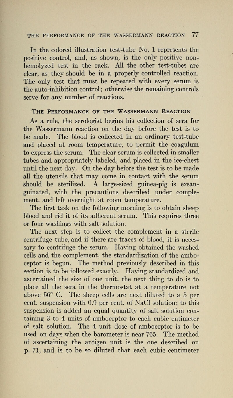 In the colored illustration test-tube No. 1 represents the positive control, and, as shown, is the only positive non- hemolyzed test in the rack. All the other test-tubes are clear, as they should be in a properly controlled reaction. The only test that must be repeated with every serum is the auto-inhibition control; otherwise the remaining controls serve for any number of reactions. The Performance of the Wassermann Reaction As a rule, the serologist begins his collection of sera for the Wassermann reaction on the day before the test is to be made. The blood is collected in an ordinary test-tube and placed at room temperature, to permit the coagulum to express the serum. The clear serum is collected in smaller tubes and appropriately labeled, and placed in the ice-chest until the next day. On the day before the test is to be made all the utensils that may come in contact with the serum should be sterilized. A large-sized guinea-pig is exsan- guinated, with the precautions described under comple- ment, and left overnight at room temperature. The first task on the following morning is to obtain sheep blood and rid it of its adherent serum. This requires three or four washings with salt solution. The next step is to collect the complement in a sterile centrifuge tube, and if there are traces of. blood, it is neces- sary to centrifuge the serum. Having obtained the washed cells and the complement, the standardization of the ambo- ceptor is begun. The method previously described in this section is to be followed exactly. Having standardized and ascertained the size of one unit, the next thing to do is to place all the sera in the thermostat at a temperature not above 56° C. The sheep cells are next diluted to a 5 per cent, suspension with 0.9 per cent, of NaCl solution; to this suspension is added an equal quantity of salt solution con- taining 3 to 4 units of amboceptor to each cubic entimeter of salt solution. The 4 unit dose of amboceptor is to be used on days when the barometer is near 765. The method of ascertaining the antigen unit is the one described on p. 71, and is to be so diluted that each cubic centimeter