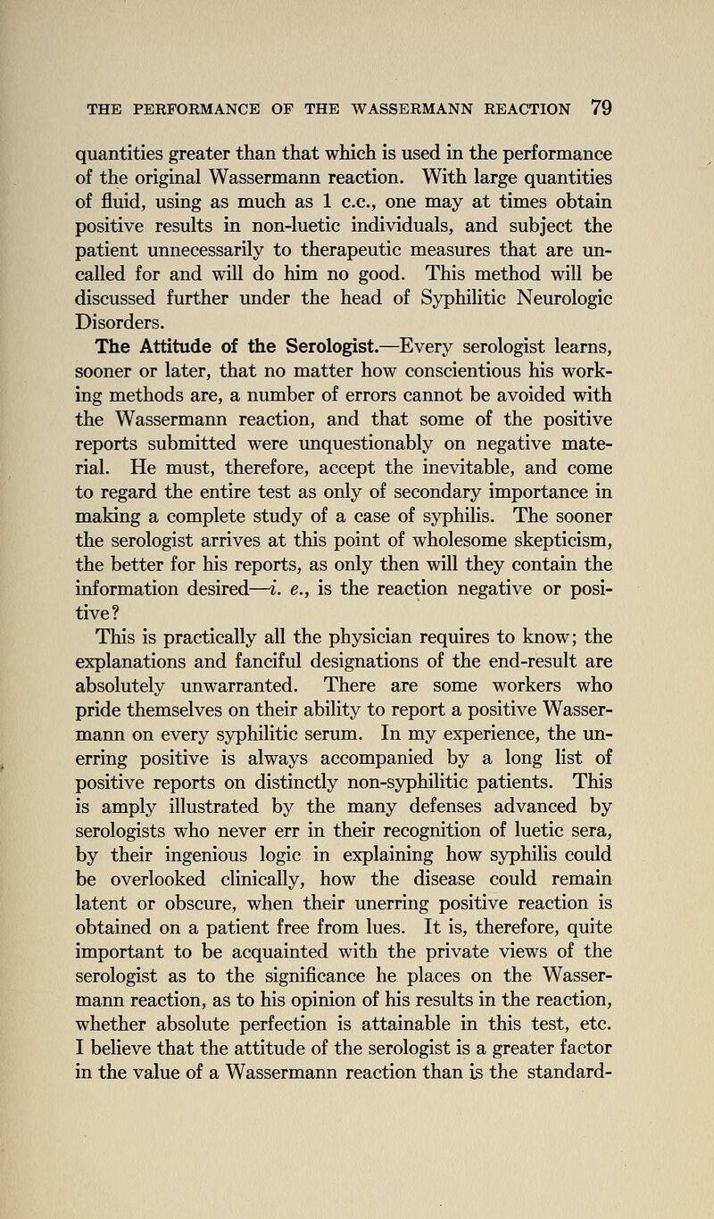 quantities greater than that which is used in the performance of the original Wassermann reaction. With large quantities of fluid, using as much as 1 c.c, one may at times obtain positive results in non-luetic individuals, and subject the patient unnecessarily to therapeutic measures that are un- called for and will do him no good. This method will be discussed further under the head of Syphilitic Neurologic Disorders. The Attitude of the Serologist.—Every serologist learns, sooner or later, that no matter how conscientious his work- ing methods are, a number of errors cannot be avoided with the Wassermann reaction, and that some of the positive reports submitted were unquestionably on negative mate- rial. He must, therefore, accept the inevitable, and come to regard the entire test as only of secondary importance in making a complete study of a case of syphilis. The sooner the serologist arrives at this point of wholesome skepticism, the better for his reports, as only then will they contain the information desired—i. e., is the reaction negative or posi- tive? This is practically all the physician requires to know; the explanations and fanciful designations of the end-result are absolutely unwarranted. There are some workers who pride themselves on their ability to report a positive Wasser- mann on every syphilitic serum. In my experience, the un- erring positive is always accompanied by a long list of positive reports on distinctly non-syphilitic patients. This is amply illustrated by the many defenses advanced by serologists who never err in their recognition of luetic sera, by their ingenious logic in explaining how syphilis could be overlooked clinically, how the disease could remain latent or obscure, when their unerring positive reaction is obtained on a patient free from lues. It is, therefore, quite important to be acquainted with the private views of the serologist as to the significance he places on the Wasser- mann reaction, as to his opinion of his results in the reaction, whether absolute perfection is attainable in this test, etc. I believe that the attitude of the serologist is a greater factor in the value of a Wassermann reaction than is the standard-