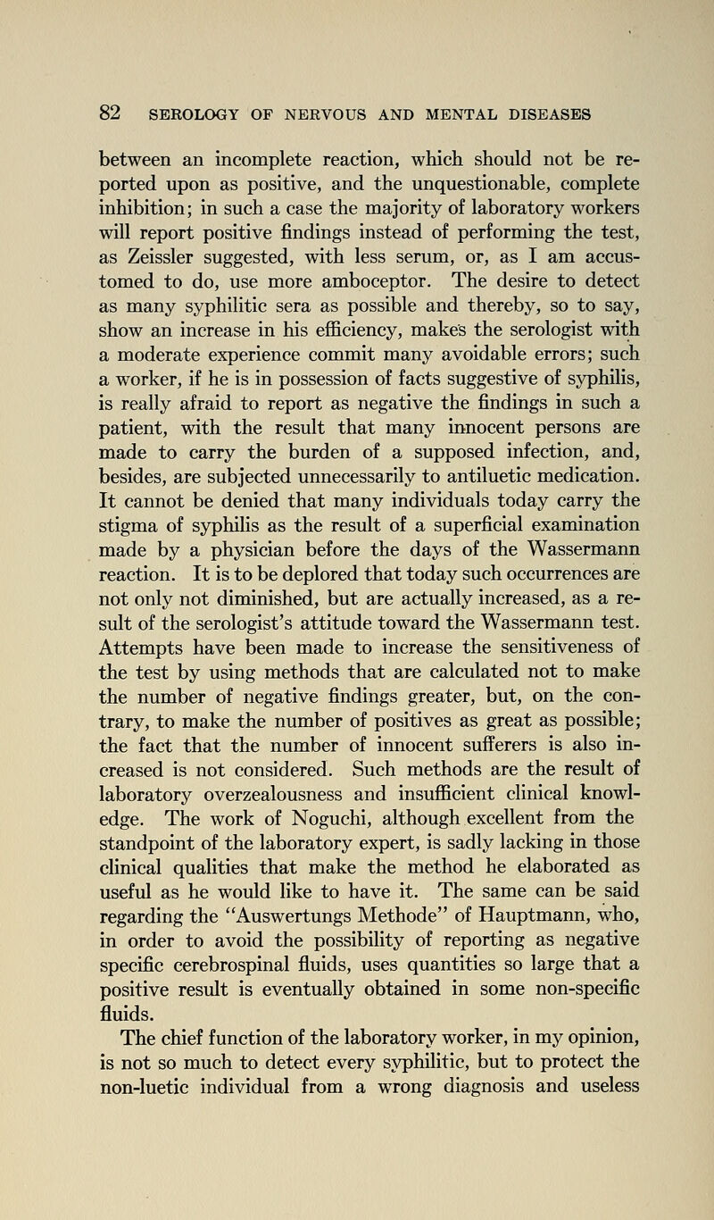 between an incomplete reaction, which should not be re- ported upon as positive, and the unquestionable, complete inhibition; in such a case the majority of laboratory workers will report positive findings instead of performing the test, as Zeissler suggested, with less serum, or, as I am accus- tomed to do, use more amboceptor. The desire to detect as many syphilitic sera as possible and thereby, so to say, show an increase in his efficiency, makes the serologist with a moderate experience commit many avoidable errors; such a worker, if he is in possession of facts suggestive of syphilis, is really afraid to report as negative the findings in such a patient, with the result that many innocent persons are made to carry the burden of a supposed infection, and, besides, are subjected unnecessarily to antiluetic medication. It cannot be denied that many individuals today carry the stigma of syphilis as the result of a superficial examination made by a physician before the days of the Wassermann reaction. It is to be deplored that today such occurrences are not only not diminished, but are actually increased, as a re- sult of the serologist's attitude toward the Wassermann test. Attempts have been made to increase the sensitiveness of the test by using methods that are calculated not to make the number of negative findings greater, but, on the con- trary, to make the number of positives as great as possible; the fact that the number of innocent sufferers is also in- creased is not considered. Such methods are the result of laboratory overzealousness and insufficient clinical knowl- edge. The work of Noguchi, although excellent from the standpoint of the laboratory expert, is sadly lacking in those clinical qualities that make the method he elaborated as useful as he would like to have it. The same can be said regarding the Auswertungs Methode of Hauptmann, who, in order to avoid the possibility of reporting as negative specific cerebrospinal fluids, uses quantities so large that a positive result is eventually obtained in some non-specific fluids. The chief function of the laboratory worker, in my opinion, is not so much to detect every syphilitic, but to protect the non-Iuetic individual from a wrong diagnosis and useless