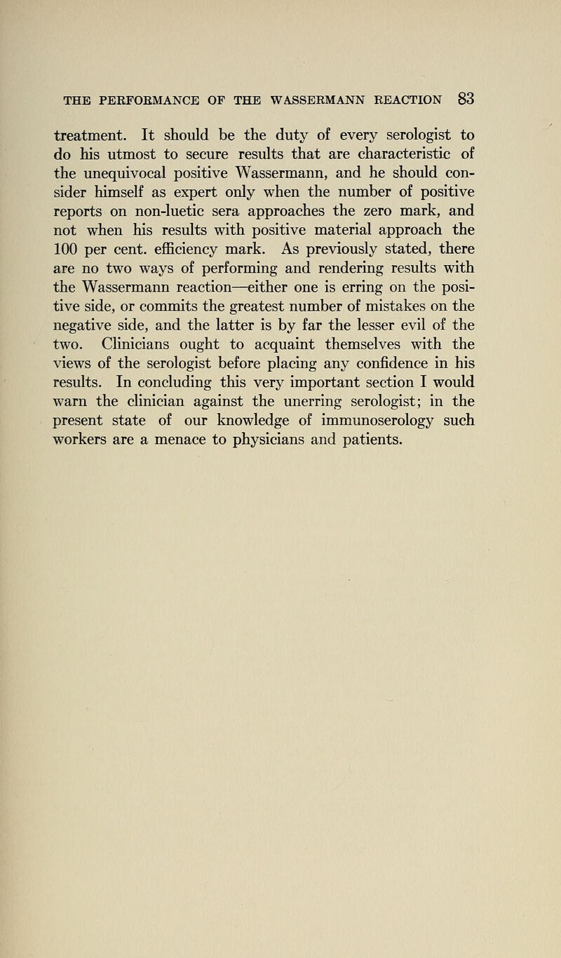 treatment. It should be the duty of every serologist to do his utmost to secure results that are characteristic of the unequivocal positive Wassermann, and he should con- sider himself as expert only when the number of positive reports on non-luetic sera approaches the zero mark, and not when his results with positive material approach the 100 per cent. ejQBciency mark. As previously stated, there are no two ways of performing and rendering results with the Wassermann reaction—either one is erring on the posi- tive side, or commits the greatest number of mistakes on the negative side, and the latter is by far the lesser evil of the two. Clinicians ought to acquaint themselves with the views of the serologist before placing any confidence in his results. In concluding this very important section I would warn the clinician against the unerring serologist; in the present state of our knowledge of immunoserology such workers are a menace to physicians and patients.