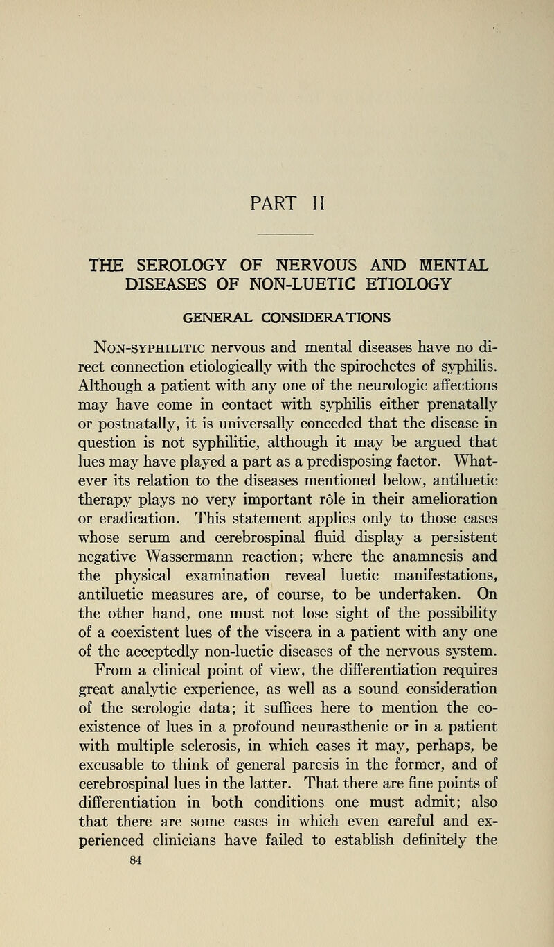 PART II THE SEROLOGY OF NERVOUS AND MENTAL DISEASES OF NON-LUETIC ETIOLOGY GENERAL CONSIDERATIONS Non-syphilitic nervous and mental diseases have no di- rect connection etiologically with the spirochetes of syphiHs. Although a patient with any one of the neurologic affections may have come in contact with syphilis either prenatally or postnatally, it is universally conceded that the disease in question is not syphilitic, although it may be argued that lues may have played a part as a predisposing factor. What- ever its relation to the diseases mentioned below, antiluetic therapy plays no very important role in their amelioration or eradication. This statement applies only to those cases whose serum and cerebrospinal fluid display a persistent negative Wassermann reaction; where the anamnesis and the physical examination reveal luetic manifestations, antiluetic measures are, of course, to be undertaken. On the other hand, one must not lose sight of the possibility of a coexistent lues of the viscera in a patient with any one of the acceptedly non-luetic diseases of the nervous system. From a clinical point of view, the differentiation requires great analytic experience, as well as a sound consideration of the serologic data; it suffices here to mention the co- existence of lues in a profound neurasthenic or in a patient with multiple sclerosis, in which cases it may, perhaps, be excusable to think of general paresis in the former, and of cerebrospinal lues in the latter. That there are fine points of differentiation in both conditions one must admit; also that there are some cases in which even careful and ex- perienced clinicians have failed to establish definitely the