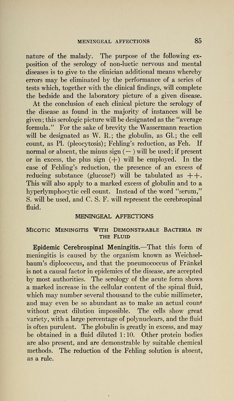 nature of the malady. The purpose of the following ex- position of the serology of non-luetic nervous and mental diseases is to give to the clinician additional means whereby errors may be eliminated by the performance of a series of tests which, together with the clinical findings, will complete the bedside and the laboratory picture of a given disease. At the conclusion of each clinical picture the serology of the disease as found in the majority of instances will be given; this serologic picture will be designated as the average formula. For the sake of brevity the Wassermann reaction will be designated as W. R.; the globulin, as Gl.; the cell count, as PI. (pleocytosis); Fehling's reduction, as Feh. If normal or absent, the minus sign (— ) will be used; if present or in excess, the plus sign (+) will be employed. In the case of Fehling's reduction, the presence of an excess of reducing substance (glucose?) will be tabulated as ++• This will also apply to a marked excess of globulin and to a hyperlymphocytic cell count. Instead of the word serum, S. will be used, and C. S. F. will represent the cerebrospinal fluid. MENINGEAL AFFECTIONS MicoTic Meningitis With Demonstrable Bacteria in THE Fluid Epidemic Cerebrospinal Meningitis.—That this form of meningitis is caused by the organism known as Weichsel- baum's diplococcus, and that the pneumococcus of Frankel is not a causal factor in epidemics of the disease, are accepted by most authorities. The serology of the acute form shows a marked increase in the cellular content of the spinal fluid, which may number several thousand to the cubic millimeter, and may even be so abundant as to make an actual count without great dilution impossible. The cells show great variety, with a large percentage of polynuclears, and the fluid is often purulent. The globulin is greatly in excess, and may be obtained in a fluid diluted 1: 10. Other protein bodies are also present, and are demonstrable by suitable chemical methods. The reduction of the Fehling solution is absent, as a rule.