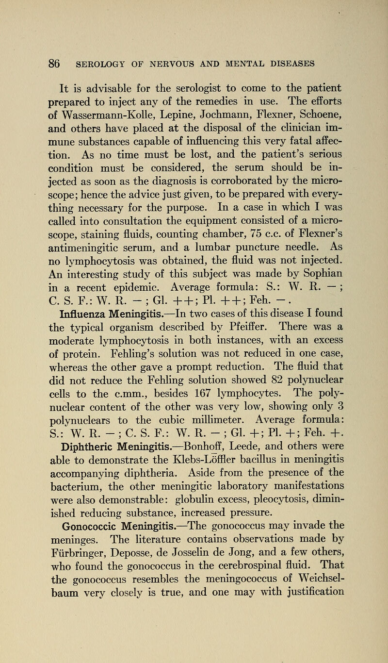 It is advisable for the serologist to come to the patient prepared to inject any of the remedies in use. The efforts of Wassermann-Kolle, Lepine, Jochmann, Flexner, Schoene, and others have placed at the disposal of the clinician im- mune substances capable of influencing this very fatal affec- tion. As no time must be lost, and the patient's serious condition must be considered, the serum should be in- jected as soon as the diagnosis is corroborated by the micro- scope; hence the advice just given, to be prepared with every- thing necessary for the purpose. In a case in which I was called into consultation the equipment consisted of a micro- scope, staining fluids, counting chamber, 75 c.c. of Flexner's antimeningitic serum, and a lumbar puncture needle. As no lymphocytosis was obtained, the fluid was not injected. An interesting study of this subject was made by Sophian in a recent epidemic. Average formula: S.: W. R. — ; C. S. F.: W. R. - ; Gl. + + ; PI. + + ; Feh. -. Influenza Meningitis.—In two cases of this disease I found the typical organism described by Pfeiffer. There was a moderate lymphocytosis in both instances, with an excess of protein. Fehling's solution was not reduced in one case, whereas the other gave a prompt reduction. The fluid that did not reduce the Fehling solution showed 82 polynuclear cells to the c.mm., besides 167 lymphocytes. The poly- nuclear content of the other was very low, showing only 3 polynuclears to the cubic millimeter. Average formula: S.: W. R. - ; C. S. F.: W. R. - ; Gl. +; PL +; Feh. +. Diphtheric Meningitis.—Bonhoff, Leede, and others were able to demonstrate the Klebs-Lofiler bacillus in meningitis accompanying diphtheria. Aside from the presence of the bacterium, the other meningitic laboratory manifestations were also demonstrable: globulin excess, pleocytosis, dimin- ished reducing substance, increased pressure. Gonococcic Meningitis.—^The gonococcus may invade the meninges. The literature contains observations made by Fiirbringer, Deposse, de Josselin de Jong, and a few others, who found the gonococcus in the cerebrospinal fluid. That the gonococcus resembles the meningococcus of Weichsel- baum very closely is true, and one may with justification