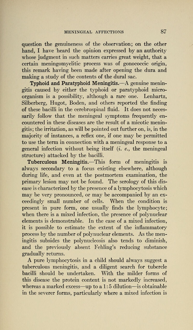 question the genuineness of the observation; on the other hand, I have 'heard the opinion expressed by an authority whose judgment in such matters carries great weight, that a certain meningomyehtic process was of gonococcic origin, this remark having been made after opening the dura and making a study of the contents of the dural sac. Typhoid and Paratyphoid Meningitis.—A genuine menin- gitis caused by either the typhoid or paratyphoid micro- organism is a possibility, although a rare one. Lenhartz, Silberberg, Hugot, Boden, and others reported the finding of these bacilli in the cerebrospinal fluid. It does not neces- sarily follow that the meningeal symptoms frequently en- countered in these diseases are the result of a micotic menin- gitis; the irritation, as will be pointed out further on, is, in the majority of instances, a reflex one, if one may be permitted to use the term in connection with a meningeal response to a general infection without being itself {i. e., the meningeal structure) attacked by the bacilli. Tuberculous Meningitis.—This form of meningitis is always secondary to a focus existing elsewhere, although during life, and even at the postmortem examination, the primary lesion may not be found. The serology of this dis- ease is characterized by the presence of a lymphocytosis which may be very pronounced, or may be accompanied by an ex- ceedingly small number of cells. When the condition is present in pure form, one usually finds the lymphocyte; when there is a mixed infection, the presence of polynuclear elements is demonstrable. In the case of a mixed infection, it is possible to estimate the extent of the inflammatory process by the number of polynuclear elements. As the men- ingitis subsides the polynucleosis also tends to diminish, and the previously absent Feliling's reducing substance gradually returns. A pure lymphocytosis in a child should always suggest a tuberculous meningitis, and a diligent search for tubercle bacilli should be undertaken. With the milder forms of this disease the protein content is not markedly increased, whereas a marked excess—up to a 1:5 dilution—is obtainable in the severer forms, particularly where a mixed infection is
