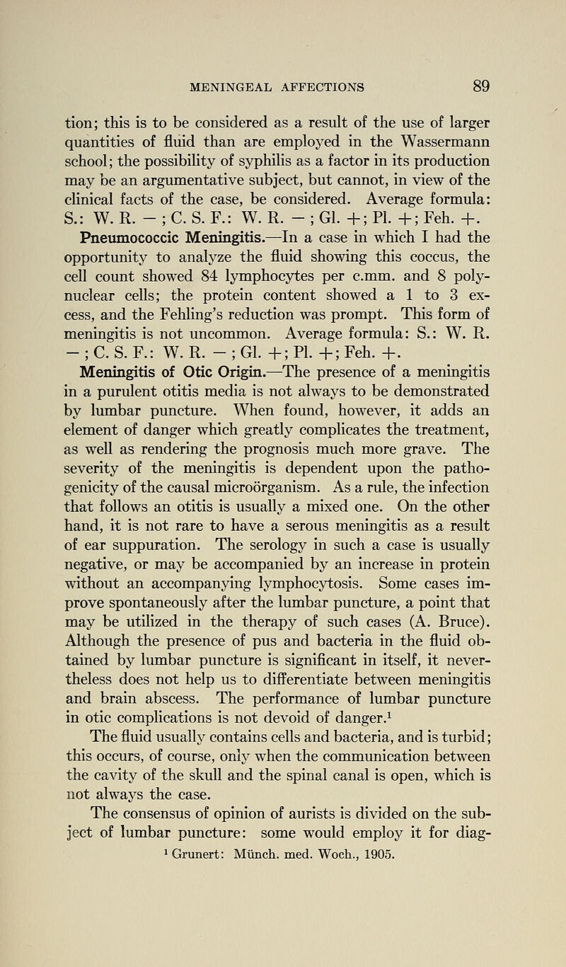 tion; this is to be considered as a result of the use of larger quantities of fluid than are employed in the Wassermann school; the possibility of syphilis as a factor in its production may be an argumentative subject, but cannot, in view of the clinical facts of the case, be considered. Average formula: S.: W. R. - ; C. S. F.: W. R. - ; Gl. +; PL +; Feh. +. Pneumococcic Meningitis.—In a case in which I had the opportunity to analyze the fluid showing this coccus, the cell count showed 84 lymphocytes per c.mm. and 8 poly- nuclear cells; the protein content showed a 1 to 3 ex- cess, and the Fehling's reduction was prompt. This form of meningitis is not uncommon. Average formula: S.: W. R. - ; C. S. F.: W. R. - ; Gl. +; PL +; Feh. +. Meningitis of Otic Origin.—^The presence of a meningitis in a purulent otitis media is not always to be demonstrated by lumbar puncture. When found, however, it adds an element of danger which greatly complicates the treatment, as well as rendering the prognosis much more grave. The severity of the meningitis is dependent upon the patho- genicity of the causal microorganism. As a rule, the infection that follows an otitis is usually a mixed one. On the other hand, it is not rare to have a serous meningitis as a result of ear suppuration. The serology in such a case is usually negative, or may be accompanied by an increase in protein without an accompanying lymphocytosis. Some cases im- prove spontaneously after the lumbar puncture, a point that may be utilized in the therapy of such cases (A. Bruce). Although the presence of pus and bacteria in the fluid ob- tained by lumbar puncture is significant in itself, it never- theless does not help us to differentiate between meningitis and brain abscess. The performance of lumbar puncture in otic complications is not devoid of danger.^ The fluid usually contains cells and bacteria, and is turbid; this occurs, of course, only when the communication between the cavity of the skull and the spinal canal is open, which is not always the case. The consensus of opinion of aurists is divided on the sub- ject of lumbar puncture: some would employ it for diag- ^Grunert: Munch, med. Woch., 1905.