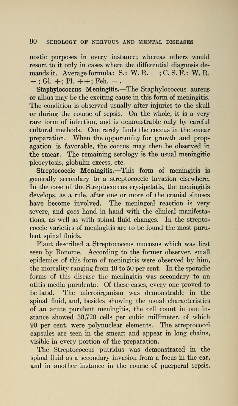nostic purposes in every instance; whereas others would resort to it only in cases where the differential diagnosis de- mands it. Average formula: S.: W. R. — ; C. S. F.: W. R. -;G1. +;P1. + + ;Feh. -. Staphylococcus Meningitis.—^The Staphylococcus aureus or albus may be the exciting cause in this form of meningitis. The condition is observed usually after injuries to the skull or during the course of sepsis. On the whole, it is a very rare form of infection, and is demonstrable only by careful cultural methods. One rarely finds the coccus in the smear preparation. When the opportunity for growth and prop- agation is favorable, the coccus may then be observed in the smear. The remaining serology is the usual meningitic pleocytosis, globulin excess, etc. Streptococcic Meningitis.—This form of meningitis is generally secondary to a streptococcic invasion elsewhere. In the case of the Streptococcus erysipelatis, the meningitis develops, as a rule, after one or more of the cranial sinuses have become involved. The meningeal reaction is very severe, and goes hand in hand with the clinical manifesta- tions, as well as with spinal fluid changes. In the strepto- coccic varieties of meningitis are to be found the most puru- lent spinal fluids. Plant described a Streptococcus mucosus which was first seen by Bonome. According to the former observer, small epidemics of this form of meningitis were observed by him, the mortality ranging from 40 to 50 per cent. In the sporadic forms of this disease the meningitis was secondary to an otitis media purulenta. Of these cases, every one proved to be fatal. The microorganism was demonstrable in the spinal fluid, and, besides showing the usual characteristics of an acute purulent meningitis, the cell count in one in- stance showed 30,720 cells per cubic millimeter, of which 90 per cent, were polynuclear elements. The streptococci capsules are seen in the smear, and appear in long chains, visible in every portion of the preparation. The Streptococcus putridus was demonstrated in the spinal fluid as a secondary invasion from a focus in the ear, and in another instance in the course of puerperal sepsis.