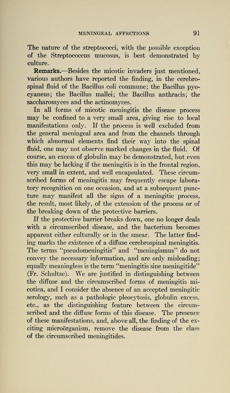 The nature of the streptococci, with the possible exception of the Streptococcus mucosus, is best demonstrated by culture. Remarks.—Besides the micotic invaders just mentioned, various authors have reported the finding, in the cerebro- spinal fluid of the Bacillus coli commune; the Bacillus pyo- cyaneus; the Bacillus mallei; the Bacillus anthracis; the saccharomyces and the actinomyces. In all forms of micotic meningitis the disease process may be confined to a very small area, giving rise to local manifestations only. If the process is well excluded from the general meningeal area and from the channels through which abnormal elements find their way into the spinal fluid, one may not observe marked changes in the fluid. Of course, an excess of globulin may be demonstrated, but even this may be lacking if the meningitis is in the frontal region, very small in extent, and well encapsulated. These circum- scribed forms of meningitis may frequently escape labora- tory recognition on one occasion, and at a subsequent punc- ture may manifest all the signs of a meningitic process, the result, most likely, of the extension of the process or of the breaking down of the protective barriers. If the protective barrier breaks down, one no longer deals with a circumscribed disease, and the bacterium becomes apparent either culturally or in the smear. The latter find- ing marks the existence of a diffuse cerebrospinal meningitis. The terms pseudomeningitis and meningismus do not convey the necessary information, and are only misleading; equally meaningless is the term meningitis sine meningitide (Fr. Schultze). We are justified in distinguishing between the diffuse and the circumscribed forms of meningitis mi- cotica, and I consider the absence of an accepted meningitic serology, such as a pathologic pleocytosis, globulin excess, etc., as the distinguishing feature between the circum- scribed and the diffuse forms of this disease. The presence of these manifestations, and, above all, the finding of the ex- citing microorganism, remove the disease from the class of the circumscribed meningitides.