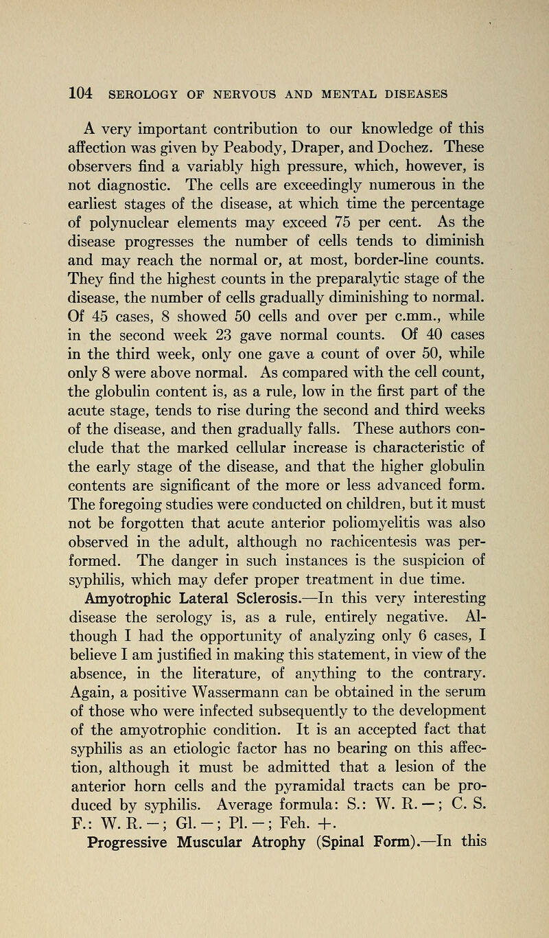 A very important contribution to our knowledge of this affection was given by Peabody, Draper, and Dochez. These observers find a variably high pressure, which, however, is not diagnostic. The cells are exceedingly numerous in the earliest stages of the disease, at which time the percentage of polynuclear elements may exceed 75 per cent. As the disease progresses the number of cells tends to diminish and may reach the normal or, at most, border-line counts. They find the highest counts in the preparalytic stage of the disease, the number of cells gradually diminishing to normal. Of 45 cases, 8 showed 50 cells and over per c.mm., while in the second week 23 gave normal counts. Of 40 cases in the third week, only one gave a count of over 50, while only 8 were above normal. As compared with the cell count, the globulin content is, as a rule, low in the first part of the acute stage, tends to rise during the second and third weeks of the disease, and then gradually falls. These authors con- clude that the marked cellular increase is characteristic of the early stage of the disease, and that the higher globulin contents are significant of the more or less advanced form. The foregoing studies were conducted on children, but it must not be forgotten that acute anterior poliomyelitis was also observed in the adult, although no rachicentesis was per- formed. The danger in such instances is the suspicion of syphilis, which may defer proper treatment in due time. Amyotrophic Lateral Sclerosis.—In this very interesting disease the serology is, as a rule, entirely negative. Al- though I had the opportunity of analyzing only 6 cases, I believe I am justified in making this statement, in view of the absence, in the literature, of anything to the contrary. Again, a positive Wassermann can be obtained in the serum of those who were infected subsequently to the development of the amyotrophic condition. It is an accepted fact that syphilis as an etiologic factor has no bearing on this affec- tion, although it must be admitted that a lesion of the anterior horn cells and the pyramidal tracts can be pro- duced by syphilis. Average formula: S.: W. R. —; C. S. R: W. R.-; Gl.-; PI.-; Feh. +. Progressive Muscular Atrophy (Spinal Form).—In this