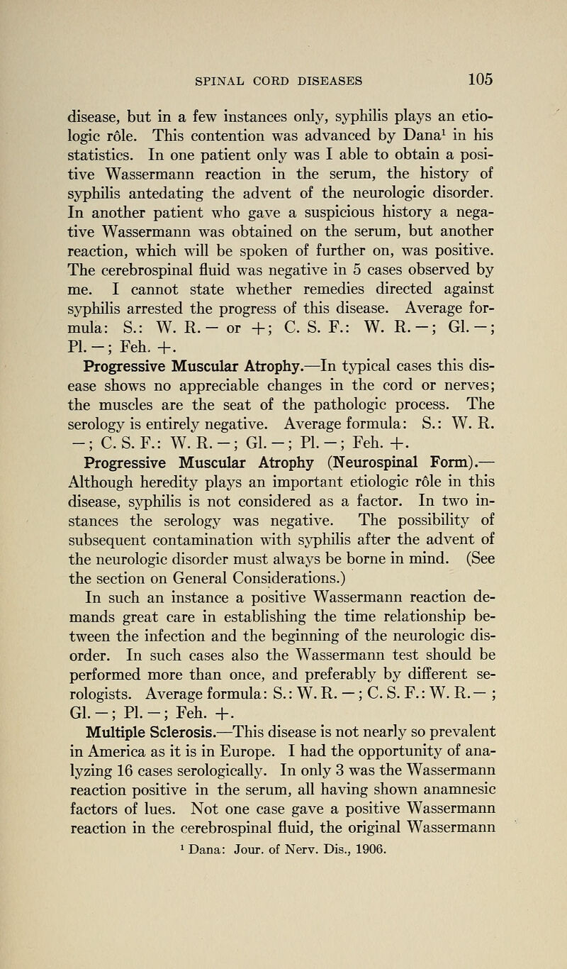 disease, but in a few instances only, syphilis plays an etio- logic role. This contention was advanced by Dana^ in his statistics. In one patient only was I able to obtain a posi- tive Wassermann reaction in the serum, the history of syphilis antedating the advent of the neurologic disorder. In another patient who gave a suspicious history a nega- tive Wassermann was obtained on the serum, but another reaction, which will be spoken of further on, was positive. The cerebrospinal fluid was negative in 5 cases observed by me. I cannot state whether remedies directed against syphilis arrested the progress of this disease. Average for- mula: S.: W. R.- or +; C. S. F.: W. R.-; Gl.-; PI.-; Feh. +. Progressive Muscular Atrophy.—In typical cases this dis- ease shows no appreciable changes in the cord or nerves; the muscles are the seat of the pathologic process. The serology is entirely negative. Average formula: S.: W. R. -; C. S. F.: W. R.-; Gl.-; PI.-; Feh. +. Progressive Muscular Atrophy (Neurospinal Form).— Although heredity plays an important etiologic role in this disease, syphilis is not considered as a factor. In two in- stances the serology was negative. The possibility of subsequent contamination with syphilis after the advent of the neurologic disorder must always be borne in mind. (See the section on General Considerations.) In such an instance a positive Wassermann reaction de- mands great care in establishing the time relationship be- tween the infection and the beginning of the neurologic dis- order. In such cases also the Wassermann test should be performed more than once, and preferably by different se- rologists. Average formula: S.: W. R. —; C. S. F.: W. R. — ; Gl.-; PL-; Feh. +. Multiple Sclerosis.—This disease is not nearly so prevalent in America as it is in Europe. I had the opportunity of ana- lyzing 16 cases serologically. In only 3 was the Wassermann reaction positive in the serum, all having shown anamnesic factors of lues. Not one case gave a positive Wassermann reaction in the cerebrospinal fluid, the original Wassermann