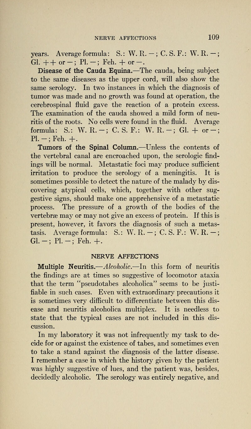 years. Average formula: S.: W. R. —; C. S. F.: W. R. —; Gl. ++ or -; PL -; Feh. + or -. Disease of the Cauda Equina.—The cauda, being subject to the same diseases as the upper cord, will also show the same serology. In two instances in which the diagnosis of tumor was made and no growth was found at operation, the cerebrospinal fluid gave the reaction of a protein excess. The examination of the cauda showed a mild form of neu- ritis of the roots. No cells were found in the fluid. Average formula: S.: W. R.-; C. S. F.: W. R.-; Gl. + or-; PL-; Feh. +. Tumors of the Spinal Column.—Unless the contents of the vertebral canal are encroached upon, the serologic find- ings will be normal. Metastatic foci may produce sufficient irritation to produce the serology of a meningitis. It is sometimes possible to detect the nature of the malady by dis- covering atypical cells, which, together with other sug- gestive signs, should make one apprehensive of a metastatic process. The pressure of a growth of the bodies of the vertebrae may or may not give an excess of protein. If this is present, however, it favors the diagnosis of such a metas- tasis. Average formula: S.: W. R. -; C. S. F.: W. R. -; GL-; PL-; Feh. +. NERVE AFFECTIONS Multiple Neuritis.—Alcoholic.—In this form of neuritis the findings are at times so suggestive of locomotor ataxia that the term pseudotabes alcoholica seems to be justi- fiable in such cases. Even with extraordinary precautions it is sometimes very difficult to differentiate between this dis- ease and neuritis alcoholica multiplex. It is needless to state that the typical cases are not included in this dis- cussion. In my laboratory it was not infrequently my task to de- cide for or against the existence of tabes, and sometimes even to take a stand against the diagnosis of the latter disease. I remember a case in which the history given by the patient was highly suggestive of lues, and the patient was, besides, decidedly alcoholic. The serology was entirely negative, and