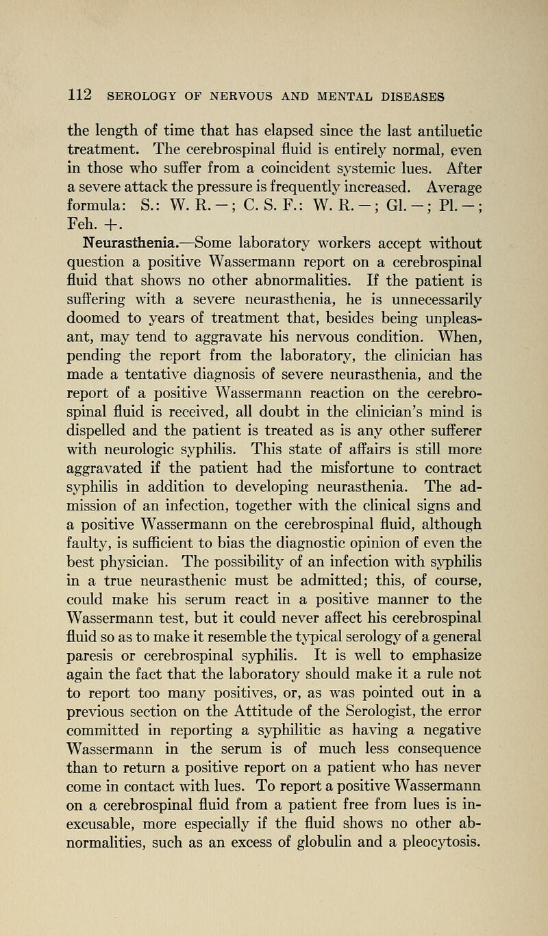 the length of time that has elapsed since the last antiluetic treatment. The cerebrospinal fluid is entirely normal, even in those who suffer from a coincident systemic lues. After a severe attack the pressure is frequently increased. Average formula: S.: W. R. -; C. S. F.: W. R. -; Gl. -; PI. -; Feh. +. Neurasthenia.—Some laboratory workers accept \\dthout question a positive Wassermann report on a cerebrospinal fluid that shows no other abnormalities. If the patient is suffering with a severe neurasthenia, he is unnecessarily doomed to years of treatment that, besides being unpleas- ant, may tend to aggravate his nervous condition. When, pending the report from the laboratory, the clinician has made a tentative diagnosis of severe neurasthenia, and the report of a positive Wassermann reaction on the cerebro- spinal fluid is received, all doubt in the clinician's mind is dispelled and the patient is treated as is any other sufferer with neurologic syphilis. This state of affairs is still more aggravated if the patient had the misfortune to contract syphilis in addition to developing neurasthenia. The ad- mission of an infection, together with the clinical signs and a positive Wassermann on the cerebrospinal fluid, although faulty, is suflScient to bias the diagnostic opinion of even the best physician. The possibility of an infection with syphilis in a true neurasthenic must be admitted; this, of course, could make his serum react in a positive manner to the Wassermann test, but it could never affect his cerebrospinal fluid so as to make it resemble the typical serology of a general paresis or cerebrospinal syphilis. It is well to emphasize again the fact that the laboratory should make it a rule not to report too many positives, or, as was pointed out in a previous section on the Attitude of the Serologist, the error committed in reporting a syphilitic as having a negative Wassermann in the serum is of much less consequence than to return a positive report on a patient who has never come in contact with lues. To report a positive Wassermann on a cerebrospinal fluid from a patient free from lues is in- excusable, more especially if the fluid shows no other ab- normalities, such as an excess of globulin and a pleocytosis.