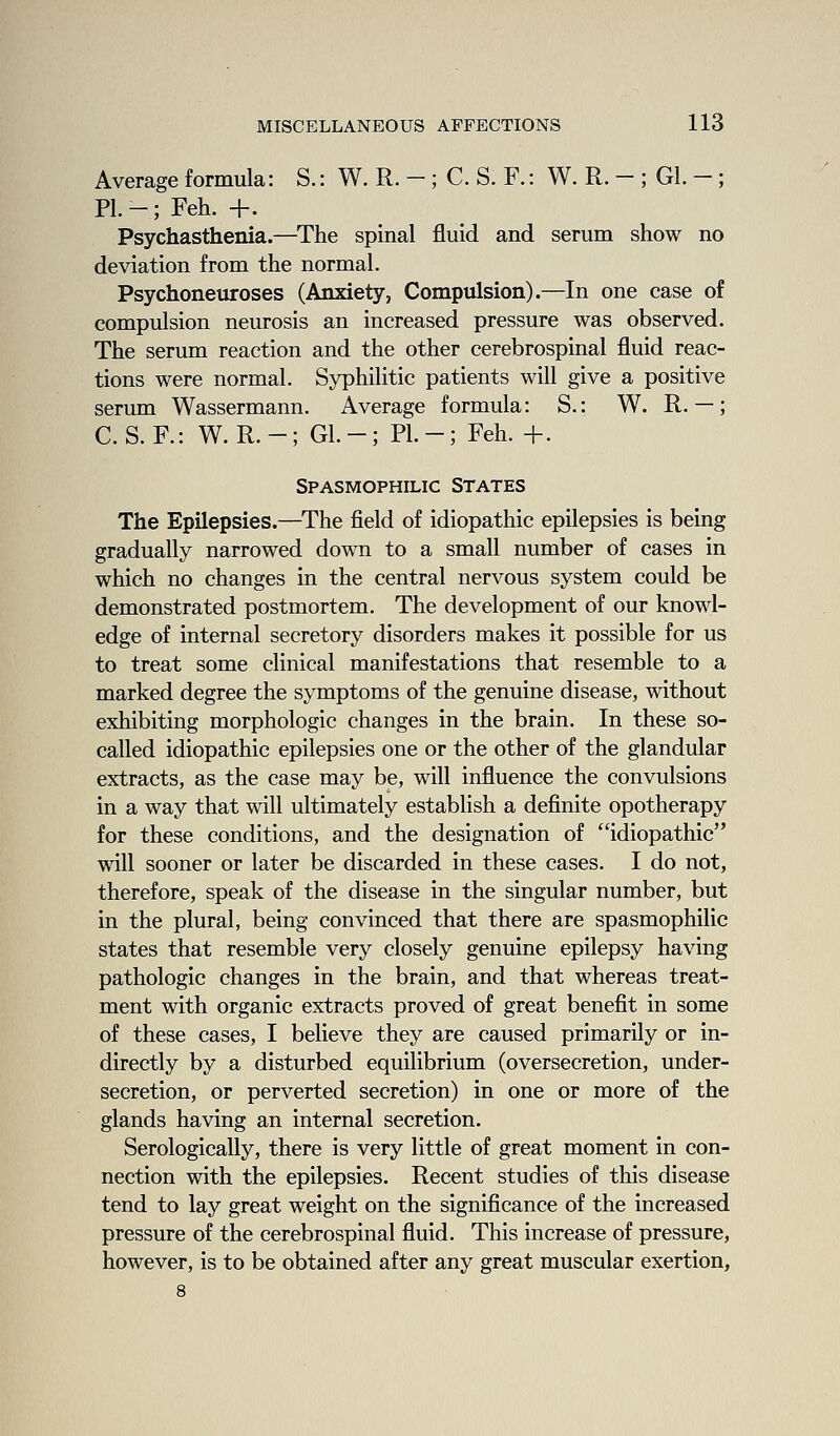 Average formula: S.: W. R. - ; C. S. F.: W. R. - ; Gl. - ; PL-; Feh. +. Psychasthenia.—^The spinal fluid and serum show no deviation from the normal. Psychoneuroses (Anxiety, Compulsion).—In one case of compulsion neurosis an increased pressure was observed. The serum reaction and the other cerebrospinal fluid reac- tions were normal. Syphilitic patients will give a positive serum Wassermann. Average formula: S.: W. R. —; C. S. F.: W. R. -; Gl. -; PI. -; Feh. +. Spasmophilic States The Epilepsies.—The field of idiopathic epilepsies is being gradually narrowed down to a small number of cases in which no changes in the central nervous system could be demonstrated postmortem. The development of our knowl- edge of internal secretory disorders makes it possible for us to treat some clinical manifestations that resemble to a marked degree the symptoms of the genuine disease, without exhibiting morphologic changes in the brain. In these so- called idiopathic epilepsies one or the other of the glandular extracts, as the case may be, will influence the convulsions in a way that will ultimately establish a definite opotherapy for these conditions, and the designation of idiopathic will sooner or later be discarded in these cases. I do not, therefore, speak of the disease in the singular number, but in the plural, being convinced that there are spasmophilic states that resemble very closely genuine epilepsy having pathologic changes in the brain, and that whereas treat- ment with organic extracts proved of great benefit in some of these cases, I believe they are caused primarily or in- directly by a disturbed equilibrium (oversecretion, under- secretion, or perverted secretion) in one or more of the glands having an internal secretion. Serologically, there is very little of great moment in con- nection with the epilepsies. Recent studies of this disease tend to lay great weight on the significance of the increased pressure of the cerebrospinal fluid. This increase of pressure, however, is to be obtained after any great muscular exertion, 8