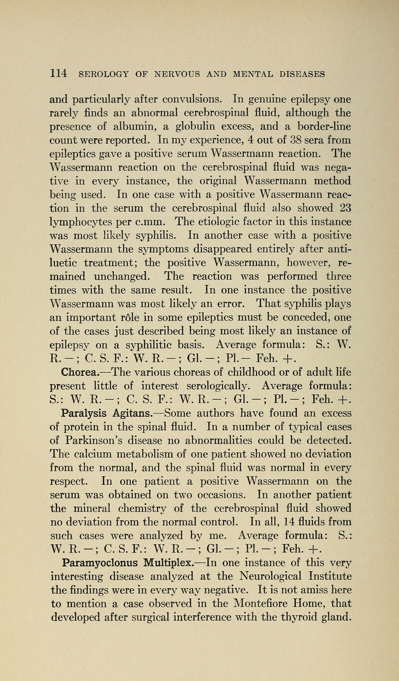 and particularly after convulsions. In genuine epilepsy one rarely finds an abnormal cerebrospinal fluid, although the presence of albumin, a globulin excess, and a border-line count were reported. In my experience, 4 out of 38 sera from epileptics gave a positive serum Wassermann reaction. The Wassermann reaction on the cerebrospinal fluid was nega- tive in every instance, the original Wassermann method being used. In one case with a positive Wassermann reac- tion in the serum the cerebrospinal fluid also showed 23 lymphocytes per c.mm. The etiologic factor in this instance was most likely sj^hilis. In another case with a positive Wassermann the symptoms disappeared entirely after anti- luetic treatment; the positive Wassermann, however, re- mained unchanged. The reaction was performed three times with the same result. In one instance the positive Wassermann was most likely an error. That syphilis plays an important r6le in some epileptics must be conceded, one of the cases just described being most likely an instance of epilepsy on a syphilitic basis. Average formula: S.: W. R.-; C. S. R: W. R. -; Gl.-; PL- Feh. +. Chorea.—The various choreas of childhood or of adult life present little of interest serologically. Average formula: S.: W. R.-; C. S. R: W. R. -; Gl. -; PL-; Feh.+. Paralysis Agitans.—Some authors have found an excess of protein in the spinal fluid. In a number of typical cases of Parkinson's disease no abnormalities could be detected. The calcium metabolism of one patient showed no deviation from the normal, and the spinal fluid was normal in every respect. In one patient a positive Wassermann on the serum was obtained on two occasions. In another patient the mineral chemistry of the cerebrospinal fluid showed no deviation from the normal control. In all, 14 fluids from such cases were analyzed by me. Average formula: S.: W.R.-; C.S.R: W. R. - ; GL - ; PL-; Feh. +. Paramyoclonus Multiplex.—In one instance of this very interesting disease analyzed at the Neurological Institute the findings were in every way negative. It is not amiss here to mention a case observed in the Montefiore Home, that developed after surgical interference with the thyroid gland.