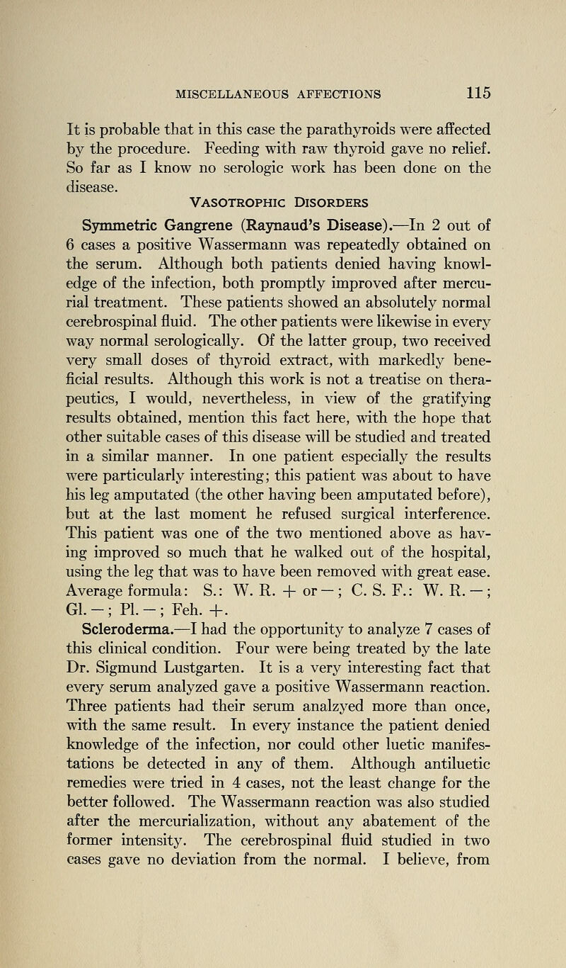 It is probable that in this case the parathyroids were affected by the procedure. Feeding with raw thyroid gave no rehef. So far as I know no serologic work has been done on the disease. Vasotrophic Disorders Symmetric Gangrene (Raynaud's Disease).—In 2 out of 6 cases a positive Wassermann was repeatedly obtained on the serum. Although both patients denied having knowl- edge of the infection, both promptly improved after mercu- rial treatment. These patients showed an absolutely normal cerebrospinal fluid. The other patients were likewise in every way normal serologically. Of the latter group, two received very small doses of thyroid extract, with markedly bene- ficial results. Although this work is not a treatise on thera- peutics, I would, nevertheless, in view of the gratifying results obtained, mention this fact here, with the hope that other suitable cases of this disease will be studied and treated in a similar manner. In one patient especially the results were particularly interesting; this patient was about to have his leg amputated (the other having been amputated before), but at the last moment he refused surgical interference. This patient was one of the two mentioned above as hav- ing improved so much that he walked out of the hospital, using the leg that was to have been removed with great ease. Average formula: S.: W. R. + or- ; C. S. R: W. R. - ; Gl.-; PI.-; Feh. +. Scleroderma.—I had the opportunity to analyze 7 cases of this clinical condition. Four were being treated by the late Dr. Sigmund Lustgarten. It is a very interesting fact that every serum analyzed gave a positive Wassermann reaction. Three patients had their serum analzyed more than once, with the same result. In every instance the patient denied knowledge of the infection, nor could other luetic manifes- tations be detected in any of them. Although antiluetic remedies were tried in 4 cases, not the least change for the better followed. The Wassermann reaction was also studied after the mercurialization, without any abatement of the former intensity. The cerebrospinal fluid studied in two eases gave no deviation from the normal. I believe, from