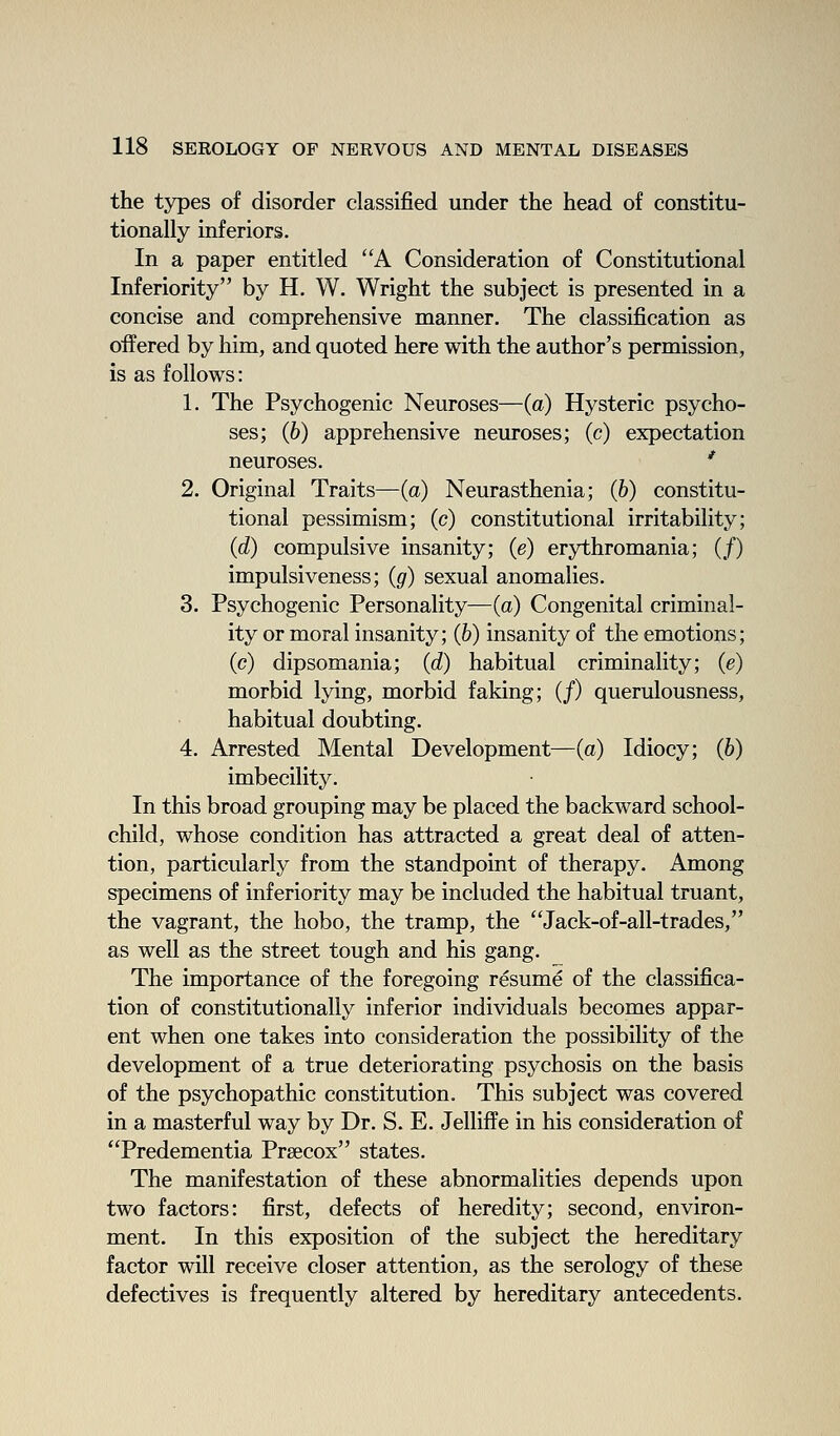 the tj^es of disorder classified under the head of constitu- tionally inferiors. In a paper entitled A Consideration of Constitutional Inferiority by H. W. Wright the subject is presented in a concise and comprehensive manner. The classification as offered by him, and quoted here with the author's permission, is as follows: 1. The Psychogenic Neuroses—(a) Hysteric psycho- ses; (6) apprehensive neuroses; (c) expectation neuroses. ' 2. Original Traits—(a) Neurasthenia; (b) constitu- tional pessimism; (c) constitutional irritability; (d) compulsive insanity; (e) erythromania; (/) impulsiveness; (g) sexual anomalies. 3. Psychogenic Personality—(a) Congenital criminal- ity or moral insanity; (b) insanity of the emotions; (c) dipsomania; (d) habitual criminality; (e) morbid lying, morbid faking; (/) querulousness, habitual doubting. 4. Arrested Mental Development—(a) Idiocy; (b) imbecility. In this broad grouping may be placed the backward school- child, whose condition has attracted a great deal of atten- tion, particularly from the standpoint of therapy. Among specimens of inferiority may be included the habitual truant, the vagrant, the hobo, the tramp, the Jack-of-all-trades, as well as the street tough and his gang. The importance of the foregoing resume of the classifica- tion of constitutionally inferior individuals becomes appar- ent when one takes into consideration the possibility of the development of a true deteriorating psychosis on the basis of the psychopathic constitution. This subject was covered in a masterful way by Dr. S. E. Jelliffe in his consideration of Predementia Prsecox states. The manifestation of these abnormalities depends upon two factors: first, defects of heredity; second, environ- ment. In this exposition of the subject the hereditary factor will receive closer attention, as the serology of these defectives is frequently altered by hereditary antecedents.