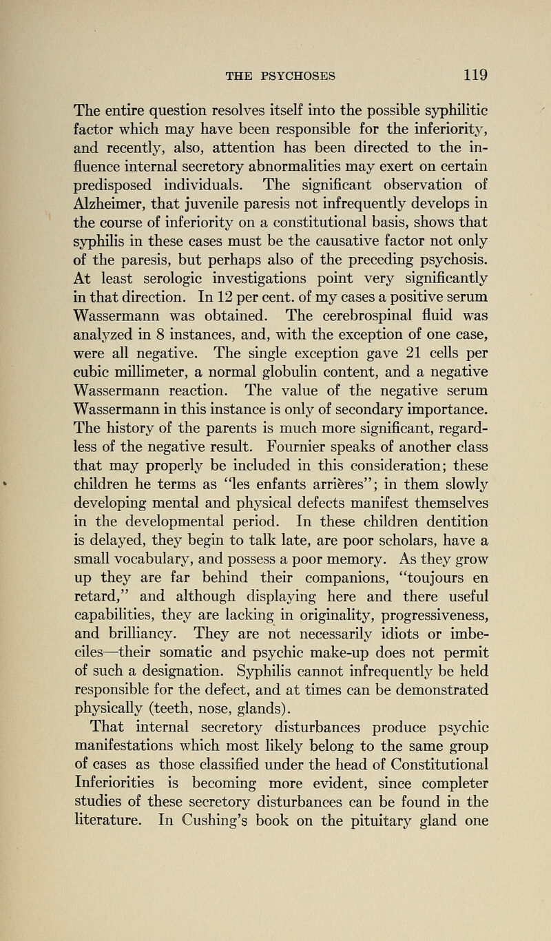 The entire question resolves itself into the possible syphilitic factor which may have been responsible for the inferiority, and recently, also, attention has been directed to the in- fluence internal secretory abnormalities may exert on certain predisposed individuals. The significant observation of Alzheimer, that juvenile paresis not infrequently develops in the course of inferiority on a constitutional basis, shows that syphilis in these cases must be the causative factor not only of the paresis, but perhaps also of the preceding psychosis. At least serologic investigations point very significantly in that direction. In 12 per cent, of my cases a positive serum Wassermann was obtained. The cerebrospinal fluid was analyzed in 8 instances, and, with the exception of one case, were all negative. The single exception gave 21 cells per cubic millimeter, a normal globulin content, and a negative Wassermann reaction. The value of the negative serum Wassermann in this instance is only of secondary importance. The history of the parents is much more significant, regard- less of the negative result. Fournier speaks of another class that may properly be included in this consideration; these children he terms as les enfants arrieres; in them slowly developing mental and physical defects manifest themselves in the developmental period. In these children dentition is delayed, they begin to talk late, are poor scholars, have a small vocabulary, and possess a poor memory. As they grow up they are far behind their companions, toujours en retard, and although displaying here and there useful capabilities, they are lacking in originality, progressiveness, and brilliancy. They are not necessarily idiots or imbe- ciles—their somatic and psychic make-up does not permit of such a designation. Syphilis cannot infrequently be held responsible for the defect, and at times can be demonstrated physically (teeth, nose, glands). That internal secretory disturbances produce psychic manifestations which most likely belong to the same group of cases as those classified under the head of Constitutional Inferiorities is becoming more evident, since completer studies of these secretory disturbances can be found in the literature. In Cushing's book on the pituitary gland one