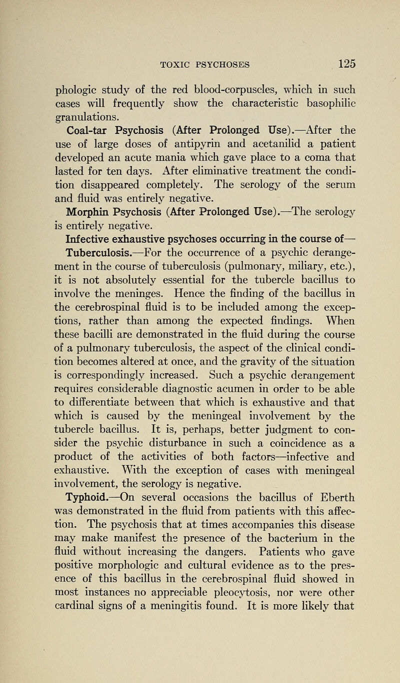 phologic study of the red blood-corpuscles, which in such cases will frequently show the characteristic basophilic granulations. Coal-tar Psychosis (After Prolonged Use).—After the use of large doses of antipyrin and acetanilid a patient developed an acute mania which gave place to a coma that lasted for ten days. After eliminative treatment the condi- tion disappeared completely. The serology of the serum and fluid was entirely negative. Morphin Psychosis (After Prolonged Use).—The serology is entirely negative. Infective eidiaustive psychoses occurring in the course of— Tuberculosis.—For the occurrence of a psychic derange- ment in the course of tuberculosis (pulmonary, miliary, etc.), it is not absolutely essential for the tubercle bacillus to involve the meninges. Hence the finding of the bacillus in the cerebrospinal fluid is to be included among the excep- tions, rather than among the expected findings. When these bacilli are demonstrated in the fluid during the course of a pulmonary tuberculosis, the aspect of the clinical condi- tion becomes altered at once, and the gravity of the situation is correspondingly increased. Such a psychic derangement requires considerable diagnostic acumen in order to be able to differentiate between that which is exhaustive and that which is caused by the meningeal involvement by the tubercle bacillus. It is, perhaps, better judgment to con- sider the psychic disturbance in such a coincidence as a product of the activities of both factors—infective and exhaustive. With the exception of cases with meningeal involvement, the serology is negative. Typhoid.—On several occasions the bacillus of Eberth was demonstrated in the fluid from patients with this affec- tion. The psychosis that at times accompanies this disease may make manifest the presence of the bacterium in the fluid without increasing the dangers. Patients who gave positive morphologic and cultural evidence as to the pres- ence of this bacillus in the cerebrospinal fluid showed in most instances no appreciable pleocytosis, nor were other cardinal signs of a meningitis found. It is more likely that