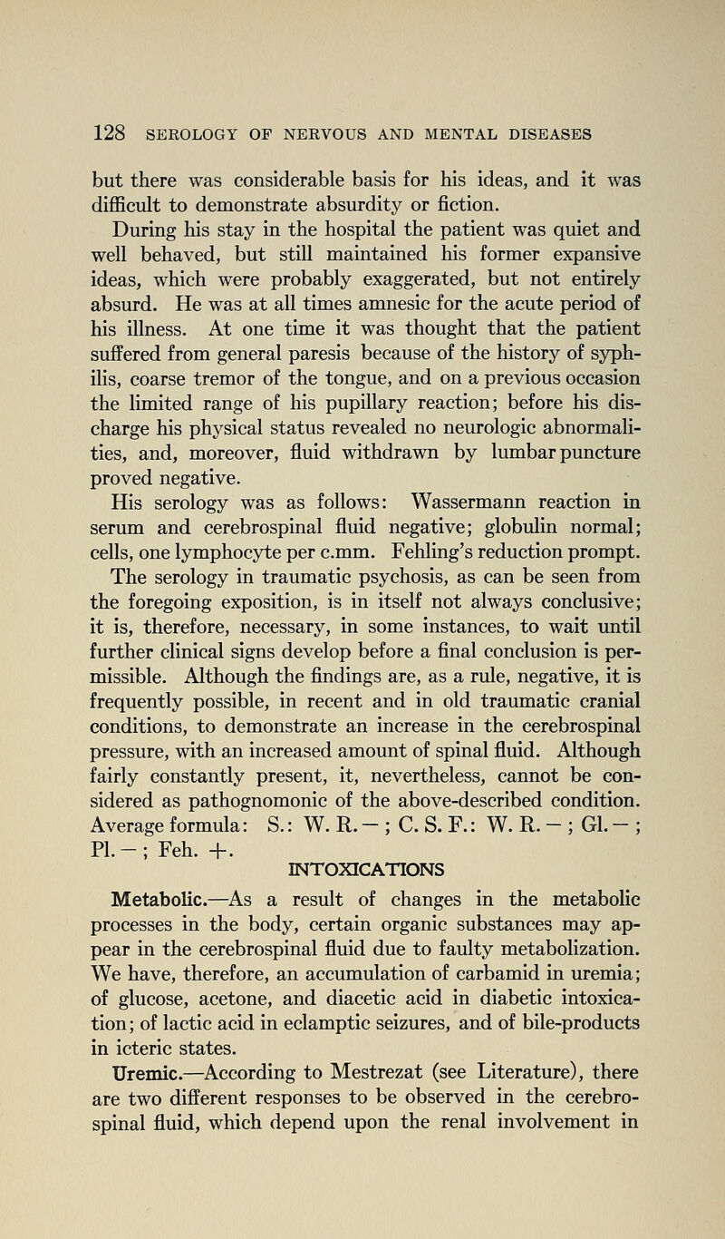 but there was considerable basis for his ideas, and it was difficult to demonstrate absurdity or fiction. During his stay in the hospital the patient was quiet and well behaved, but still maintained his former expansive ideas, which were probably exaggerated, but not entirely absurd. He was at all times amnesic for the acute period of his illness. At one time it was thought that the patient suffered from general paresis because of the history of syph- ilis, coarse tremor of the tongue, and on a previous occasion the limited range of his pupillary reaction; before his dis- charge his physical status revealed no neurologic abnormali- ties, and, moreover, fluid withdrawn by lumbar puncture proved negative. His serology was as follows: Wassermann reaction in serum and cerebrospinal fluid negative; globulin normal; cells, one lymphocyte per c.mm. Fehling's reduction prompt. The serology in traumatic psychosis, as can be seen from the foregoing exposition, is in itself not always conclusive; it is, therefore, necessary, in some instances, to wait until further clinical signs develop before a final conclusion is per- missible. Although the findings are, as a rule, negative, it is frequently possible, in recent and in old traumatic cranial conditions, to demonstrate an increase in the cerebrospinal pressure, with an increased amount of spinal fluid. Although fairly constantly present, it, nevertheless, cannot be con- sidered as pathognomonic of the above-described condition. Average formula: S.: W. R. - ; C. S. F.: W. R. - ; Gl. - ; PI.-; Feh. +. INTOXICATIONS Metabolic.—As a result of changes in the metabolic processes in the body, certain organic substances may ap- pear in the cerebrospinal fluid due to faulty metabolization. We have, therefore, an accumulation of carbamid in uremia; of glucose, acetone, and diacetic acid in diabetic intoxica- tion; of lactic acid in eclamptic seizures, and of bile-products in icteric states. Uremic.—According to Mestrezat (see Literature), there are two different responses to be observed in the cerebro- spinal fluid, which depend upon the renal involvement in