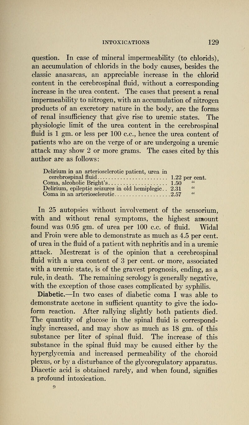 question. In case of mineral impermeability (to chlorids), an accumulation of chlorids in the body causes, besides the classic anasarcas, an appreciable increase in the chlorid content in the cerebrospinal fluid, without a corresponding increase in the urea content. The cases that present a renal impermeability to nitrogen, with an accumulation of nitrogen products of an excretory nature in the body, are the forms of renal insuflSciency that give rise to uremic states. The physiologic limit of the urea content in the cerebrospinal fluid is 1 gm. or less per 100 c.c, hence the urea content of patients who are on the verge of or are undergoing a uremic attack may show 2 or more grams. The cases cited by this author are as follows: Delirium in an arteriosclerotic patient, iirea in cerebrospinal fluid 1.22 per cent. Coma, alcoholic Bright's 1.50  Delirium, epileptic seizures in old hemiplegic.. 2.31  Coma in an arteriosclerotic 2.57  In 25 autopsies without involvement of the sensorium, with and without renal symptoms, the highest amount found was 0.95 gm. of urea per 100 c.c. of fluid. Widal and Froin were able to demonstrate as much as 4.5 per cent, of urea in the fluid of a patient with nephritis and in a uremic attack. Mestrezat is of the opinion that a cerebrospinal fluid with a urea content of 3 per cent, or more, associated with a uremic state, is of the gravest prognosis, ending, as a rule, in death. The remaining serology is generally negative, with the exception of those cases complicated by syphilis. Diabetic.—In two cases of diabetic coma I was able to demonstrate acetone in sufiicient quantity to give the iodo- form reaction. After rallying slightly both patients died. The quantity of glucose in the spinal fluid is correspond- ingly increased, and may show as much as 18 gm. of this substance per liter of spinal fluid. The increase of this substance in the spinal fluid may be caused either by the hyperglycemia and increased permeability of the choroid plexus, or by a disturbance of the glycoregulatory apparatus. Diacetic acid is obtained rarely, and when found, signifies a profound intoxication.
