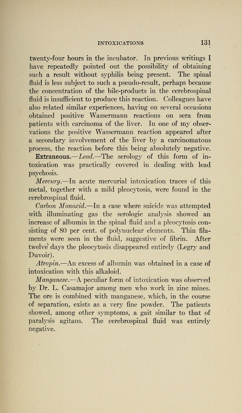 twenty-four hours in the incubator. In previous writings I have repeatedly pointed out the possibiHty of obtaining such a result without syphilis being present. The spinal fluid is less subject to such a pseudo-result, perhaps because the concentration of the bile-products in the cerebrospinal fluid is insufficient to produce this reaction. Colleagues have also related similar experiences, having on several occasions obtained positive Wassermann reactions on sera from patients with carcinoma of the liver. In one of my obser- vations the positive Wassermann reaction appeared after a secondary involvement of the liver by a carcinomatous process, the reaction before this being absolutely negative. Extraneous.—Lead.—The serology of this form of in- toxication was practically covered in dealing with lead psychosis. Mercury.—In acute mercurial intoxication traces of this metal, together with a mild pleocytosis, were found in the cerebrospinal fluid. Carbon Monoxid.—In a case where suicide was attempted with illuminating gas the serologic analysis showed an increase of albumin in the spinal fluid and a pleocytosis con- sisting of 80 per cent, of polynuclear elements. Thin fila- ments were seen in the fluid, suggestive of fibrin. After twelve^ days the pleocytosis disappeared entirely (Legry and Duvoir). Atropin.—An excess of albumin was obtained in a case of intoxication with this alkaloid. Manganese.—A peculiar form of intoxication was observed by Dr. L. Casamajor among men who work in zinc mines. The ore is combined with manganese, which, in the course of separation, exists as a very fine powder. The patients showed, among other symptoms, a gait similar to that of paralysis agitans. The cerebrospinal fluid was entirely negative.