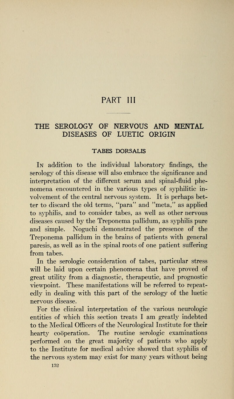PART III THE SEROLOGY OF NERVOUS AND MENTAL DISEASES OF LUETIC ORIGIN TABES DORSALIS In addition to the individual laboratory findings, the serology of this disease will also embrace the significance and interpretation of the different serum and spinal-fluid phe- nomena encountered in the various types of syphilitic in- volvement of the central nervous system. It is perhaps bet- ter to discard the old terms, para and meta, as applied to syphilis, and to consider tabes, as well as other nervous diseases caused by the Treponema pallidum, as syphilis pure and simple. Noguchi demonstrated the presence of the Treponema pallidum in the brains of patients with general paresis, as well as in the spinal roots of one patient suffering from tabes. In the serologic consideration of tabes, particular stress will be laid upon certain phenomena that have proved of great utility from a diagnostic, therapeutic, and prognostic viewpoint. These manifestations will be referred to repeat- edly in dealing with this part of the serology of the luetic nervous disease. For the clinical interpretation of the various neurologic entities of which this section treats I am greatly indebted to the Medical Officers of the Neurological Institute for their hearty cooperation. The routine serologic examinations performed on the great majority of patients who apply to the Institute for medical advice showed that syphilis of the nervous system may exist for many years without being