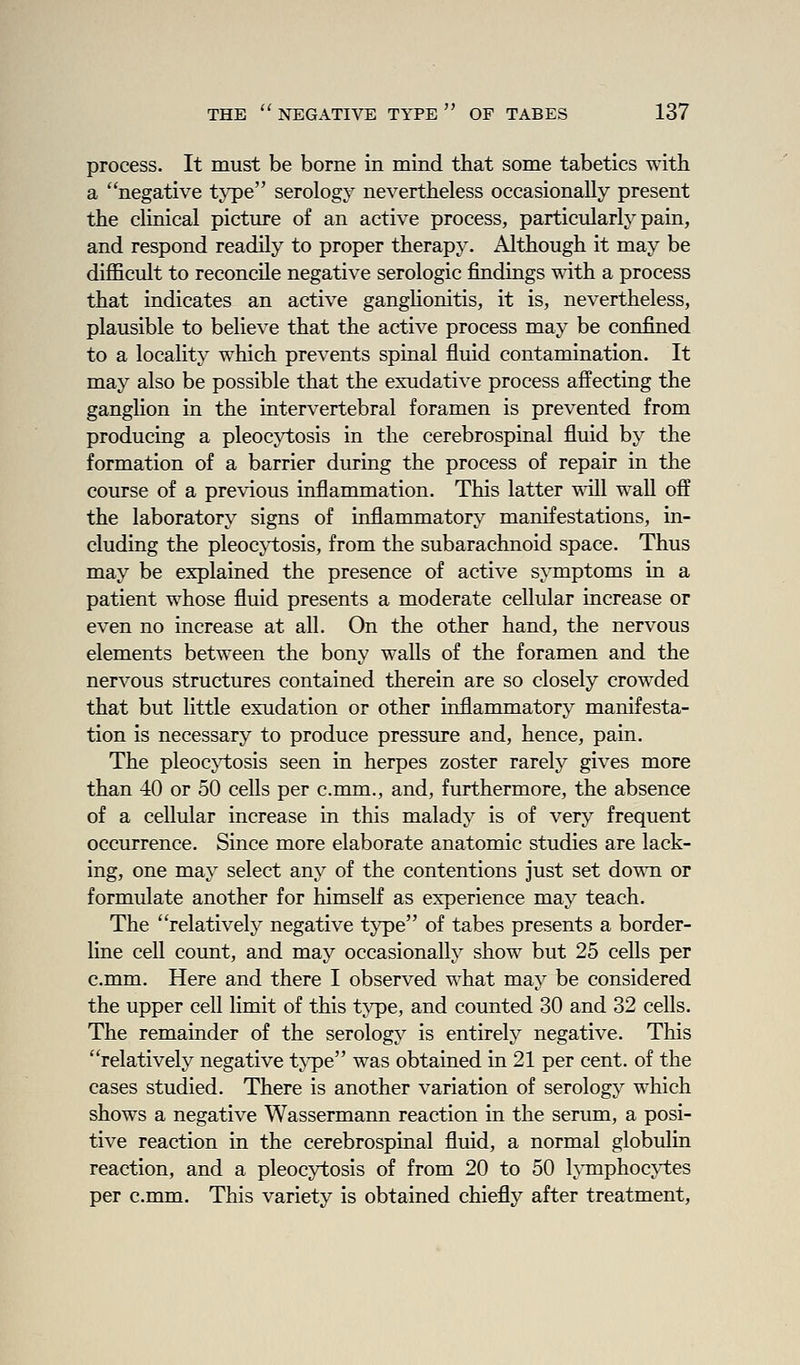 process. It must be borne in mind that some tabetics with a negative type serology nevertheless occasionally present the clinical picture of an active process, particularly pain, and respond readily to proper therapy. Although it may be difficult to reconcile negative serologic findings with a process that indicates an active ganglionitis, it is, nevertheless, plausible to believe that the active process may be confined to a locality which prevents spinal fluid contamination. It may also be possible that the exudative process affecting the ganglion in the intervertebral foramen is prevented from producing a pleocji;osis in the cerebrospinal fluid by the formation of a barrier during the process of repair in the course of a previous inflammation. This latter will waU off the laboratory signs of inflammatory manifestations, in- cluding the pleoc}i;osis, from the subarachnoid space. Thus may be explained the presence of active symptoms in a patient whose fluid presents a moderate cellular increase or even no increase at all. On the other hand, the nervous elements between the bony walls of the foramen and the nervous structures contained therein are so closely crowded that but little exudation or other inflammatory manifesta- tion is necessary to produce pressure and, hence, pain. The pleocji;osis seen in herpes zoster rarely gives more than 40 or 50 cells per c.mm., and, furthermore, the absence of a cellular increase in this malady is of very frequent occurrence. Since more elaborate anatomic studies are lack- ing, one may select any of the contentions just set do\^^l or formulate another for himself as experience may teach. The relatively negative type of tabes presents a border- line cell count, and may occasionally show but 25 cells per c.mm. Here and there I observed what may be considered the upper cell limit of this type, and counted 30 and 32 cells. The remainder of the serology is entirely negative. This relatively negative tyipe was obtained in 21 per cent, of the cases studied. There is another variation of serology which shows a negative Wassermann reaction in the serum, a posi- tive reaction in the cerebrospinal fluid, a normal globulin reaction, and a pleocytosis of from 20 to 50 l;\Tnphoc\i;es per c.mm. This variety is obtained chiefly after treatment.