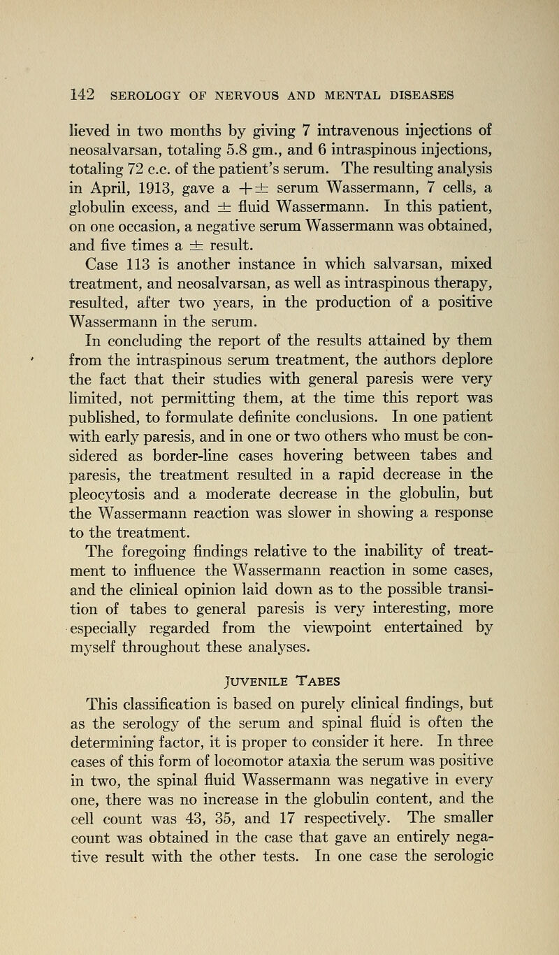 lieved in two months by giving 7 intravenous injections of neosalvarsan, totaling 5.8 gm., and 6 intraspinous injections, totaling 72 c.c. of the patient's serum. The resulting analysis in April, 1913, gave a +± serum Wassermann, 7 cells, a globulin excess, and ± fluid Wassermann. In this patient, on one occasion, a negative serum Wassermann was obtained, and five times a ±: result. Case 113 is another instance in which salvarsan, mixed treatment, and neosalvarsan, as well as intraspinous therapy, resulted, after two years, in the production of a positive Wassermann in the serum. In concluding the report of the results attained by them from the intraspinous serum treatment, the authors deplore the fact that their studies with general paresis were very limited, not permitting them, at the time this report was published, to formulate definite conclusions. In one patient with early paresis, and in one or two others who must be con- sidered as border-line cases hovering between tabes and paresis, the treatment resulted in a rapid decrease in the pleocytosis and a moderate decrease in the globulin, but the Wassermann reaction was slower in showing a response to the treatment. The foregoing findings relative to the inability of treat- ment to influence the Wassermann reaction in some cases, and the clinical opinion laid down as to the possible transi- tion of tabes to general paresis is very interesting, more especially regarded from the viewpoint entertained by myself throughout these analyses. Juvenile Tabes This classification is based on purely clinical findings, but as the serology of the serum and spinal fluid is often the determining factor, it is proper to consider it here. In three cases of this form of locomotor ataxia the serum was positive in two, the spinal fluid Wassermann was negative in every one, there was no increase in the globulin content, and the cell count was 43, 35, and 17 respectively. The smaller count was obtained in the case that gave an entirely nega- tive result with the other tests. In one case the serologic